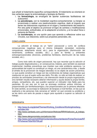 que añadir el tratamiento específico correspondiente. El tratamiento se orientará en
tres vertientes según la sintomatología y tipología de Ramón:
    1. La farmacología, se encargará de aportar sustancias facilitadoras del
       autocontrol.
    2. La psicoterapia, con la modalidad cognitivo-comportamental. La terapia va
       encaminada a realizar una reestructuración cognitiva, dado el impacto que
       tienen las distorsiones cognitivas en el origen y mantenimiento del trastorno.
       Por otra parte el objetivo es promover el logro de cambios o modificaciones
       emocionales, actitudinales, en la adaptación al entorno, y en la salud física o
       psíquica de Ramón.
    3. La socioterapia, es una opción para que aprenda a reflexionar sobre sus
       vínculos, sus relaciones, sobre sus proyectos personales, etc.

CONCLUSIÓN

       La adicción al trabajo es un “daño” psicosocial y como tal conlleva
consecuencias negativas para el mismo trabajador (ansiedad, conductas
compulsivas, aislamiento social, etc.), para la organización (disminución del
rendimiento, conflictos sociales, etc.) y para la familia y ambientes
extraorganizacionales (divorcios, problemas familiares, disminución de las redes
sociales, etc.).

       Como todo daño de origen psicosocial, hay que recordar que la adicción al
trabajo puede diagnosticarse y, en consecuencia, tratarse, pero también es esencial
implementar medidas preventivas que impidan que este problema aparezca. La
personalidad del sujeto no constituye un riesgo, es una característica más, y desde
el ámbito de la prevención de riesgos laborales no es objeto de acción preventiva.
Lo que puede constituir un riesgo son las condiciones de trabajo organizativas que
coadyuvan en que el sujeto sufra ese daño. Por ello, no sólo se trata de realizar un
proceso de actividades preventivas y de intervención desde la propia organización,
sino también resulta necesario obtener información y ayuda desde la propia familia,
amigos, compañeros, etc. que pueden suponer un indicador más fiable para los
pacientes. Es por eso por lo que se aconseja combinar ambos informes, el
proporcionado por familiares/amigos y los proporcionados por la persona afectada.
En este sentido, se aconseja la realización de terapias a nivel familiar, en las que se
explicaría a las personas más cercanas al “adicto” en qué consiste su problema y
se les daría una serie de pautas a seguir para ayudarle a superar su adicción al
trabajo.


WEBGRAFÍA

   •   http://www.ilo.org/global/Themes/Working_Conditions/Workingtime/lang -
       es/index.htm
   •   http://www.cambadu.com.uy/Informacion/Noticias/RRHH/adiccion_al_trabajo.
       html
   •   http://www.elergonomista.com/adiccion.htm
   •   http://www.insht.es/InshtWeb/Contenidos/Documentacion/FichasTecnicas/NT
       P/Ficheros/752a783/759.pdf

                                          4
 