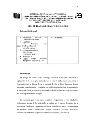 1



             REPÚBLICA BOLIVARIANA DE VENEZUELA
       UNIVERSIDAD PEDAGÓGICA EXPERIMENTAL LIBERTADOR
     INSTITUTO PEDAGÓGICO “LUÍS BELTRÁN PRIETO FIGUEROA”
             DEPARTAMENTO DE CIENCIAS NATURALES
                  BARQUISIMETO-ESTADO LARA

              GUÍA DE TRABAJO DE CAMPO RÍO EL LORO

   Información General


   1. Asignatura:      Técnicas     de         6. Encargados:
       Laboratorio y Campo.
   2. Docentes:
       Dra.       Giuliana       Farci
(Coordinadora del curso)
       Mayrilin Vargas
   3. Invitados especiales:
       Jairo Rivera
       Francisbelk Roa
   4. Semestre: IV
   5. Lugar:      Parque     Nacional
       Terepaima, área “Río el Loro”.




   Introducción

   El trabajo de campo, como estrategia didáctica, tiene como finalidad la
aplicación de los conceptos trabajados en el aula al medio natural, mediante la
interacción con el bioma de selva nublada de Río el Loro, buscando formar
actitudes, procedimientos y conceptos bio-ecológicos que faciliten la comprensión
e interpretación de la naturaleza, aportando de igual modo a la formación integral
de futuros profesores en biología.


   La siguiente guía tiene como propósito proporcionar a los estudiantes
información acerca de las actividades a realizar en el trabajo de campo de la
asignatura Técnicas de Laboratorio y Campo, la cual se encuentra estructurada de
la siguiente manera: información general, objetivos, itinerario, materiales,
distribución del trabajo en paradas, desarrollo del trabajo y evaluación.
 