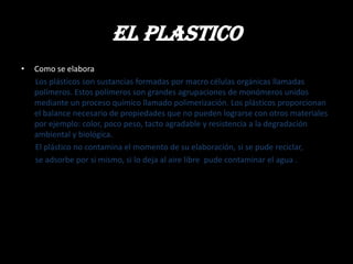El plastico
•   Como se elabora
    Los plásticos son sustancias formadas por macro células orgánicas llamadas
    polímeros. Estos polímeros son grandes agrupaciones de monómeros unidos
    mediante un proceso químico llamado polimerización. Los plásticos proporcionan
    el balance necesario de propiedades que no pueden lograrse con otros materiales
    por ejemplo: color, poco peso, tacto agradable y resistencia a la degradación
    ambiental y biológica.
    El plástico no contamina el momento de su elaboración, si se pude reciclar,
    se adsorbe por si mismo, si lo deja al aire libre pude contaminar el agua .
 