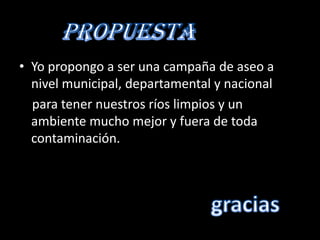 • Yo propongo a ser una campaña de aseo a
  nivel municipal, departamental y nacional
  para tener nuestros ríos limpios y un
  ambiente mucho mejor y fuera de toda
  contaminación.
 