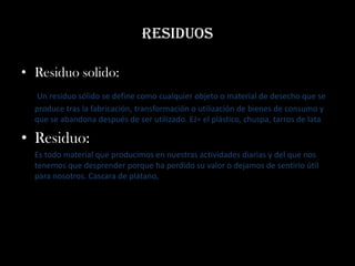 residuos

• Residuo solido:
   Un residuo sólido se define como cualquier objeto o material de desecho que se
  produce tras la fabricación, transformación o utilización de bienes de consumo y
  que se abandona después de ser utilizado. EJ= el plástico, chuspa, tarros de lata

• Residuo:
  Es todo material que producimos en nuestras actividades diarias y del que nos
  tenemos que desprender porque ha perdido su valor o dejamos de sentirlo útil
  para nosotros. Cascara de plátano,
 