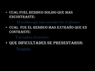 • Cual fuel residuo solido que mas
  encontraste:
     El residuo que mas encontré fue el plástico
• cual fue el residuo mas extraño que en
  contraste:
     Una tarjeta electrónica
• Que dificultades se presentaron:
     Ninguna
 