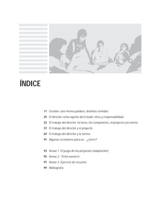 ÍNDICE
Gestión: una misma palabra, distintos sentidos
El director como agente del Estado: ética y responsabilidad
El trabajo del director: la tarea, los compañeros, el proyecto y la norma
El trabajo del director y el proyecto
El trabajo del director y la norma
Algunas reﬂexiones para un... ¿cierre?
Anexo 1. El juego de los prejuicios (adaptación)
Anexo 2. “El/la nuevo/a”
Anexo 3. Ejercicio de escucha
Bibliografía
11
25
33
57
69
91
93
95
97
99
 