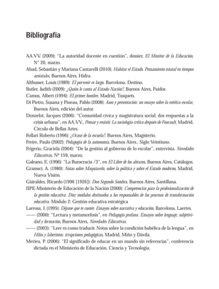 Bibliografía
AA.VV. (2009): “La autoridad docente en cuestión”, dossier, El Monitor de la Educación,
N° 20, marzo.
Abad, Sebastián y Mariana Cantarelli (2010): Habitar el Estado. Pensamiento estatal en tiempos
aestatales, Buenos Aires, Hidra.
Althusser, Louis (1989): El porvenir es largo, Barcelona, Destino.
Butler, Judith (2009): ¿Quién le canta al Estado-Nación?, Buenos Aires, Paidós
Camus, Albert (1994): El primer hombre, Madrid, Tusquets.
Di Pietro, Susana y Pineau, Pablo (2008): Aseo y presentación: un ensayo sobre la estética escolar,
Buenos Aires, edición del autor.
Donzelot, Jacques (2006): “Comunidad cívica y magistratura social: dos respuestas a la
crisis urbana”, en AA.VV., Pensar y resistir. La sociología crítica después de Foucault, Madrid,
Círculo de Bellas Artes.
Follari Roberto (1996): ¿Ocaso de la escuela?, Buenos Aires, Magisterio.
Freire, Paulo (2002): Pedagogía de la autonomía, Buenos Aires., Siglo Veintiuno.
Frigerio, Graciela (2004): “De la gestión al gobierno de lo escolar”, entrevista, Novedades
Educativas, Nº 159, marzo.
Galeano, E. (1996): “La Burocracia /3”, en El Libro de los abrazos, Buenos Aires, Catálogos.
Gramsci, A. (1980): Notas sobre Maquiavelo, sobre la política y sobre el Estado moderno, Madrid,
Nueva Visión.
Güiraldes, Ricardo (1996 [1926]): Don Segundo Sombra, Buenos Aires, Santillana.
IIPE-Ministerio de Educación de la Nación (2000): Competencias para la profesionalización de
la gestión educativa. Diez módulos destinados a los responsables de los procesos de transformación
educativa. Módulo 2: Gestión educativa estratégica
Larrosa, J. (1995): Déjame que te cuente. Ensayos sobre narrativa y educación, Barcelona, Laertes.
—— (2000): “Lectura y metamorfosis”, en Pedagogía profana. Ensayos sobre lenguaje, subjetivi-
dad y formación, Buenos Aires, Novedades Educativas.
—— (2003): “Leer es como traducir. Notas sobre la condición babélica de la lengua”, en
Hilos y laberintos: irrupciones pedagógicas, Madrid, Miño y Dávila.
Merieu, P. (2006): “El significado de educar en un mundo sin referencias”, conferencia
dictada en el Ministerio de Educación, Ciencia y Tecnología.
 