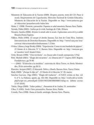 100 El trabajo del director y el proyecto de la escuela
Ministerio de Educación de la Nación (2009): Recuperar proyectos, texto del CD Pensar la
escuela, Departamento de Capacitación, Dirección Nacional de Gestión Educativa,
Ministerio de Educación de la Nación. Disponible en: http://www.santacruz.gov.
ar/educacion/pensarlaescuela/index.htm
Moise, C. (1998): Prevención y psicoanálisis. Propuestas en salud comunitaria, Buenos Aires, Paidós.
Neruda, Pablo (2005): Confieso que he vivido, Santiago de Chile, Pehuen.
Nicastro, Sandra (2006): Revisitar la mirada sobre la escuela. Exploraciones acerca de lo ya sabido.
Rosario,Homo Sapiens.
Nikken, Pedro (1994): El concepto de derechos humanos, San José de Costa Rica, Instituto
Interamericano de Derechos Humanos. Disponible en: http://www2.uacj.mx/icsa/
carreras/educacionenderechoshumanos/1.2.htm
Ochoa, Liliana y Jorge Brosky (2004): “Experiencias: Como en una bandada de pájaros”,
El Monitor de la Educación, N° 2, Buenos Aires. Disponible en: http://www.me.gov.
ar/monitor/nro2/dossier3.htm.
Ortiz, Renato (1996): “Otro territorio”, en Ensayos sobre el mundo contemporáneo, UNQ.
Petit, Michèle (2001): “Elogio del encuentro”, en Memorias del 27° Congreso IBBY, Bogotá,
Fundalectura, pp.79-90.
—— (2002): “El derecho a la metáfora”, entrevista de Alicia Torres, en Brecha, Montevi-
deo, 29 de noviembre, pp.30-31.
Rancière, Jacques (2007): El desacuerdo. Política y filosofía, Buenos Aires, Nueva Visión.
Rudy (2009): “¡Porque lo dije yo!”, El Monitor de la Educación, N° 20, marzo.
Sánchez Guevara, Olga (2001): “Elogio del traductor”, ACIMED, revista on line, vol.
9, nº 2, La Habana, agosto, pp. 163-166. Disponible en: http://scielo.sld.cu/scielo.
php?script=sci_arttext&pid=S1024-94352001000200011&lng=es. [último acceso:
17-07-2010]
Tatián, Diego (2009): “Sobre política”, Pensamiento de los Confines, 25, noviembre.
Ulloa, F. (1995): Novela Clínica psicoanalítica, Buenos Aires, Paidós.
Urondo, Paco (1998): Poemas de batalla, antología, Buenos Aires, Planeta.
 
