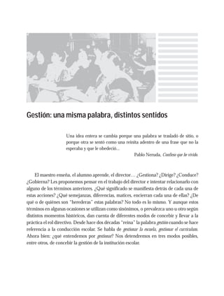 Gestión: una misma palabra, distintos sentidos
Una idea entera se cambia porque una palabra se trasladó de sitio, o
porque otra se sentó como una reinita adentro de una frase que no la
esperaba y que le obedeció...
Pablo Neruda, Confieso que he vivido.
El maestro enseña, el alumno aprende, el director… ¿Gestiona? ¿Dirige? ¿Conduce?
¿Gobierna? Les proponemos pensar en el trabajo del director e intentar relacionarlo con
alguno de los términos anteriores. ¿Qué significado se manifiesta detrás de cada una de
estas acciones? ¿Qué semejanzas, diferencias, matices, encierran cada una de ellas? ¿De
qué o de quiénes son “herederas” estas palabras? No todo es lo mismo. Y aunque estos
términos en algunas ocasiones se utilizan como sinónimos, o prevalezca uno u otro según
distintos momentos históricos, dan cuenta de diferentes modos de concebir y llevar a la
práctica el rol directivo. Desde hace dos décadas “reina” la palabra gestión cuando se hace
referencia a la conducción escolar. Se habla de gestionar la escuela, gestionar el currículum.
Ahora bien: ¿qué entendemos por gestionar? Nos detendremos en tres modos posibles,
entre otros, de concebir la gestión de la institución escolar.
 