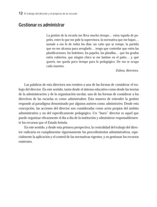 12 El trabajo del director y el proyecto de la escuela
Gestionar es administrar
La gestión de la escuela me lleva mucho tiempo… estoy tapada de pa-
peles, entre lo que me pide la supervisora, la normativa que me bajan…
sumale a eso lo de todos los días: un caño que se rompe, la partida
que no me alcanza para arreglarlo… tengo que controlar que estén las
planificaciones, los boletines, los papeles, las planillas… que los grados
estén cubiertos, que ningún chico se me lastime en el patio… y, qué
querés, me queda poco tiempo para lo pedagógico. De eso se ocupa
cada maestro.
Zulma, directora.
Las palabras de esta directora nos remiten a una de las formas de considerar el tra-
bajo del director. En este sentido, tanto desde el sistema educativo como desde las teorías
de la administración y de la organización escolar, una de las formas de considerar a los
directivos de las escuelas es como administradores. Esta manera de entender la gestión
responde al paradigma denominado por algunos autores como administrativo. Desde esta
concepción, las acciones del director son consideradas como actos propios del ámbito
administrativo y no del específicamente pedagógico. Un “buen” director es aquel que
puede organizar eficazmente el día a día de la institución y administrar responsablemen-
te los recursos que el Estado brinda.
En este sentido, y desde esta primera perspectiva, la centralidad del trabajo del direc-
tor radicaría en cumplimentar rigurosamente los procedimientos administrativos, espe-
cialmente la aplicación y el control de las normativas vigentes, y en gestionar los recursos
existentes.
 