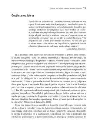 Gestión: una misma palabra, distintos sentidos 13
Gestionar es liderar
Es difícil ser un buen director… no se es así nomás, tenés que ser una
especie de animador sociocultural pedagógico….movilizador, gestor de
acciones participativas para lograr un beneficio común. Considero que
uno llega a la función por antigüedad o por haber rendido un concur-
so, sin haber sido preparado específicamente para ello. Lleva bastante
tiempo adquirir experiencia suficiente como para “empezar a tener las
herramientas necesarias” para ser un líder y conducir la escuela. Y la
preparación que se tiene generalmente no alcanza. Por eso creo que
el primer tema a tratar debería ser “organización y gestión de centros
educativos: planeamiento, cadena de medios y fines, etcétera”.
María Esther, directora.
En la década de 1990, aparece un nuevo modo de concebir la gestión. Junto con este,
la palabra management “salta” del ámbito empresarial al educativo. De este modo, un
buen director es aquel capaz de optimizar el servicio, en nuestro caso, el educativo. Desde
esta perspectiva, gestionar es algo más que administrar. Y ese algo más requiere ser com-
petente para construir escuelas eficaces, capaces de satisfacer las demandas que recibe.
Estas demandas del “afuera” operan como un deber ser que excede el cumplimiento de
la normativa, en tanto exige al director, como sujeto individual, lograr el éxito de la insti-
tución que dirige. ¿Cuáles serían aquellas competencias deseables para el director? ¿Qué
se le pide? La bibliografía de la época habla de capacidad de liderazgo, como competencia
fundamental. El líder es quien debe conducir la institución teniendo metas y objetivos
claros para lograr la excelencia. Este tipo de gestión requiere “prácticas de liderazgo
para concretar, acompañar, comunicar, motivar y educar en la transformación educativa
[…]. Por liderazgo se entiende aquí un conjunto de prácticas intencionadamente peda-
gógicas e innovadoras. Diversidad de prácticas que buscan facilitar, animar, orientar y
regular procesos complejos de delegación, negociación, cooperación y formación de los
docentes, directivos, funcionarios, supervisores y demás personas que se desempeñan en
la educación” (Ministerio de Educación, 2000).
Desde esta perspectiva que considera a la gestión como liderazgo, ya no se trata
sólo de ordenar y controlar, ya que los tiempos demandan cambios e innovaciones, no
más rutinas. El director, como líder, debe ser flexible, competente, para usar eficazmente
la batería de estrategias de la cual dispone y así pilotear con éxito su institución. En
este tipo de gestión impera la razón instrumental, se privilegia y valora la capacidad de
 