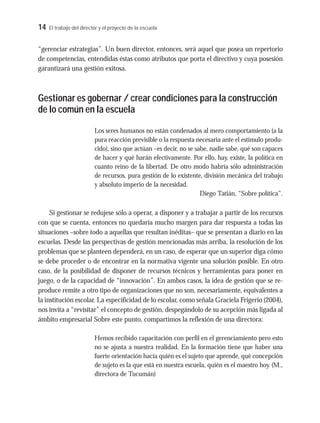 14 El trabajo del director y el proyecto de la escuela
“gerenciar estrategias”. Un buen director, entonces, será aquel que posea un repertorio
de competencias, entendidas éstas como atributos que porta el directivo y cuya posesión
garantizará una gestión exitosa.
Gestionar es gobernar / crear condiciones para la construcción
de lo común en la escuela
Los seres humanos no están condenados al mero comportamiento (a la
pura reacción previsible o la respuesta necesaria ante el estímulo produ-
cido), sino que actúan –es decir, no se sabe, nadie sabe, qué son capaces
de hacer y qué harán efectivamente. Por ello, hay, existe, la política en
cuanto reino de la libertad. De otro modo habría sólo administración
de recursos, pura gestión de lo existente, división mecánica del trabajo
y absoluto imperio de la necesidad.
Diego Tatián, “Sobre política”.
Si gestionar se redujese sólo a operar, a disponer y a trabajar a partir de los recursos
con que se cuenta, entonces no quedaría mucho margen para dar respuesta a todas las
situaciones –sobre todo a aquellas que resultan inéditas– que se presentan a diario en las
escuelas. Desde las perspectivas de gestión mencionadas más arriba, la resolución de los
problemas que se planteen dependerá, en un caso, de esperar que un superior diga cómo
se debe proceder o de encontrar en la normativa vigente una solución posible. En otro
caso, de la posibilidad de disponer de recursos técnicos y herramientas para poner en
juego, o de la capacidad de “innovación”. En ambos casos, la idea de gestión que se re-
produce remite a otro tipo de organizaciones que no son, necesariamente, equivalentes a
la institución escolar. La especificidad de lo escolar, como señala Graciela Frigerio (2004),
nos invita a “revisitar” el concepto de gestión, despegándolo de su acepción más ligada al
ámbito empresarial Sobre este punto, compartimos la reflexión de una directora:
Hemos recibido capacitación con perfil en el gerenciamiento pero esto
no se ajusta a nuestra realidad. En la formación tiene que haber una
fuerte orientación hacia quién es el sujeto que aprende, qué concepción
de sujeto es la que está en nuestra escuela, quién es el maestro hoy. (M.,
directora de Tucumán)
 