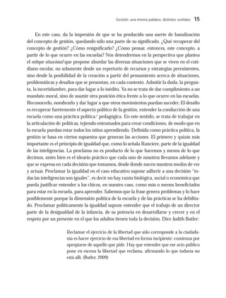 Gestión: una misma palabra, distintos sentidos 15
En este caso, da la impresión de que se ha producido una suerte de banalización
del concepto de gestión, quedando sólo una parte de su significado. ¿Qué recuperar del
concepto de gestión? ¿Cómo resignificarlo? ¿Cómo pensar, entonces, este concepto, a
partir de lo que ocurre en las escuelas? Nos detendremos en la perspectiva que plantea
el enfoque situacional que propone abordar las diversas situaciones que se viven en el coti-
diano escolar, no solamente desde un repertorio de recursos y estrategias preexistentes,
sino desde la posibilidad de la creación a partir del pensamiento acerca de situaciones,
problemáticas y desafíos que se presentan, en cada contexto. Admitir la duda, la pregun-
ta, la incertidumbre, para dar lugar a lo inédito. Ya no se trata de dar cumplimiento a un
mandato moral, sino de asumir otra posición ética frente a lo que ocurre en las escuelas.
Reconocerlo, nombrarlo y dar lugar a que otros movimientos puedan suceder. El desafío
es recuperar fuertemente el aspecto político de la gestión, entender la conducción de una
escuela como una práctica política/ pedagógica. En este sentido, se trata de trabajar en
la articulación de políticas, tejiendo entramados para crear condiciones, de modo que en
la escuela puedan estar todos los niños aprendiendo. Definida como práctica política, la
gestión se basa en ciertos supuestos que generan las acciones. El primero y quizás más
importante es el principio de igualdad que, como lo señala Ranciere, parte de la igualdad
de las inteligencias. La proclama no es producto de lo que hacemos y menos de lo que
decimos, antes bien es el ideario práctico que cada uno de nosotros llevamos adelante y
que se expresa en cada decisión que tomamos, desde donde nacen nuestros modos de ver
y actuar. Proclamar la igualdad en el caso educativo supone adherir a una decisión “to-
das las inteligencias son iguales”, es decir no hay razón biológica, social o económica que
pueda justificar entender a los chicos, en nuestro caso, como más o menos beneficiados
para estar en la escuela, para aprender. Sabemos que la frase genera problemas y lo hace
posiblemente porque la dimensión política de la escuela y de las prácticas se ha debilita-
do. Proclamar políticamente la igualdad supone entender que el trabajo de un director
parte de la desigualdad de la infancia, de su potencia en desarrollarse y crecer y en el
respeto por un presente en el que los adultos tienen toda la decisión. Dice Judith Butler:
Reclamar el ejercicio de la libertad que sólo corresponde a la ciudada-
nía es hacer ejercicio de esa libertad en forma incipiente: comienza por
apropiarse de aquello que pide. Hay que entender que ese acto público
pone en escena la libertad que reclama, afirmando lo que todavía no
está allí. (Butler, 2009)
 