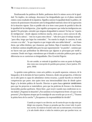 16 El trabajo del director y el proyecto de la escuela
Parafraseando las palabras de Butler, podríamos decir lo mismo acerca de la igual-
dad. No implica, sin embargo, desconocer las desigualdades que en el plano material
existen como resultado de la injusticia. Significa sostener la igualdad desde lo político, de
manera de posicionarse éticamente ante la desigualdad material a favor de la superación
de la situación vigente. Esto es posible sólo si se tiene como punto de partida la idea de
la igualdad de las inteligencias. ¿Qué significa presuponer que todas las inteligencias son
iguales? En principio, entender que ninguna desigualdad es natural. No hay un “reparto
de inteligencias”, donde algunos recibieron mucha, otros poca y otros carecen de ella.
“No le da la cabeza”, “esto no es para estos chicos”, “sólo sirve para el trabajo manual”,
“para ellos, tengo que bajar los contenidos”, “les enseño lo simple, lo concreto, lo más
cercano a su vida”, “lo que importa es que tengan sólo una salida laboral”… son frases
duras, que sellan destinos, que clausuran, que limitan. Bajo el mandato de estas frases,
se diseñan caminos simplificados para los que supuestamente “no pueden”, caminos que
no hacen más que profundizar las diferencias que algunos se preocupan por medir y
constatar. Desde otro lugar, entendemos que el desafío es articular políticas para que las
diferencias no se conviertan en desigualdades. Dice Graciela Frigerio:
En este sentido, se entiende la igualdad no como un punto de llegada,
sino como una concepción de partida para pensar y hacer justicia. (Fri-
gerio, 2004)
La gestión como gobierno, como acto político, no puede separarse, entonces, de la
búsqueda y de la decisión de hacer justicia. Entonces, desde esta perspectiva, el director
no es sólo quien es capaz de administrar ciertos recursos, y puede hacerlo en virtud de
competencias que posee, sino quien tiene una intencionalidad clara de dónde quiere
llegar y la decisión política de hacerlo. Director es quien busca generar condiciones
para que los proyectos se materialicen, para que las profecías de fracaso o los destinos
inexorables puedan quebrarse. Ahora bien: ¿qué ocurre cuando esas condiciones no es-
tán dadas? ¿Negamos la situación? ¿Nos sumimos en la impotencia frente a lo que se nos
presenta? ¿Nos dejamos atrapar por la nostalgia de una escuela que ya no es? ¿”Tiramos
la pelota fuera de la cancha”? ¿Escapamos a la responsabilidad de decidir?
Cuando yo empecé a ser director, me di cuenta de que era algo más que
dirigir una orquesta. Porque yo pensaba que iba a tener todo: la parti-
tura escrita, los músicos tocando cada uno su instrumento, el escenario
y la sala donde ubicar a todos los músicos para que puedan tocar, un
 