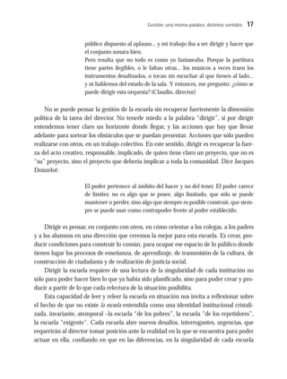 Gestión: una misma palabra, distintos sentidos 17
público dispuesto al aplauso... y mi trabajo iba a ser dirigir y hacer que
el conjunto sonara bien.
Pero resulta que no todo es como yo fantaseaba. Porque la partitura
tiene partes ilegibles, o le faltan otras... los músicos a veces traen los
instrumentos desafinados, o tocan sin escuchar al que tienen al lado...
y ni hablemos del estado de la sala. Y entonces, me pregunto: ¿cómo se
puede dirigir esta orquesta? (Claudio, director)
No se puede pensar la gestión de la escuela sin recuperar fuertemente la dimensión
política de la tarea del director. No tenerle miedo a la palabra “dirigir”, si por dirigir
entendemos tener claro un horizonte donde llegar, y las acciones que hay que llevar
adelante para sortear los obstáculos que se puedan presentar. Acciones que sólo pueden
realizarse con otros, en un trabajo colectivo. En este sentido, dirigir es recuperar la fuer-
za del acto creativo, responsable, implicado, de quien tiene claro un proyecto, que no es
“su” proyecto, sino el proyecto que debería implicar a toda la comunidad. Dice Jacques
Donzelot:
El poder pertenece al ámbito del hacer y no del tener. El poder carece
de límites: no es algo que se posee, algo limitado, que sólo se puede
mantener o perder, sino algo que siempre es posible construir, que siem-
pre se puede usar como contrapoder frente al poder establecido.
Dirigir es pensar, en conjunto con otros, en cómo orientar a los colegas, a los padres
y a los alumnos en una dirección que creemos la mejor para esta escuela. Es crear, pro-
ducir condiciones para construir lo común, para ocupar ese espacio de lo público donde
tienen lugar los procesos de enseñanza, de aprendizaje, de transmisión de la cultura, de
construcción de ciudadanía y de realización de justicia social.
Dirigir la escuela requiere de una lectura de la singularidad de cada institución no
sólo para poder hacer bien lo que ya había sido planificado, sino para poder crear y pro-
ducir a partir de lo que cada relectura de la situación posibilita.
Esta capacidad de leer y releer la escuela en situación nos invita a reflexionar sobre
el hecho de que no existe la escuela entendida como una identidad institucional cristali-
zada, invariante, atemporal –la escuela “de los pobres”, la escuela “de los repetidores”,
la escuela “exigente”. Cada escuela abre nuevos desafíos, interrogantes, urgencias, que
requerirán al director tomar posición ante la realidad en la que se encuentra para poder
actuar en ella, confiando en que en las diferencias, en la singularidad de cada escuela
 