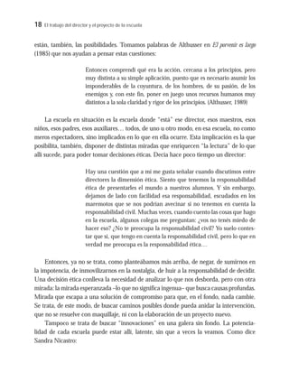 18 El trabajo del director y el proyecto de la escuela
están, también, las posibilidades. Tomamos palabras de Althusser en El porvenir es largo
(1985) que nos ayudan a pensar estas cuestiones:
Entonces comprendí qué era la acción, cercana a los principios, pero
muy distinta a su simple aplicación, puesto que es necesario asumir los
imponderables de la coyuntura, de los hombres, de su pasión, de los
enemigos y, con este fin, poner en juego unos recursos humanos muy
distintos a la sola claridad y rigor de los principios. (Althusser, 1989)
La escuela en situación es la escuela donde “está” ese director, esos maestros, esos
niños, esos padres, esos auxiliares… todos, de uno u otro modo, en esa escuela, no como
meros espectadores, sino implicados en lo que en ella ocurre. Esta implicación es la que
posibilita, también, disponer de distintas miradas que enriquecen “la lectura” de lo que
allí sucede, para poder tomar decisiones éticas. Decía hace poco tiempo un director:
Hay una cuestión que a mí me gusta señalar cuando discutimos entre
directores la dimensión ética. Siento que tenemos la responsabilidad
ética de presentarles el mundo a nuestros alumnos. Y sin embargo,
dejamos de lado con facilidad esa responsabilidad, escudados en los
maremotos que se nos podrían avecinar si no tenemos en cuenta la
responsabilidad civil. Muchas veces, cuando cuento las cosas que hago
en la escuela, algunos colegas me preguntan: ¿vos no tenés miedo de
hacer eso? ¿No te preocupa la responsabilidad civil? Yo suelo contes-
tar que sí, que tengo en cuenta la responsabilidad civil, pero lo que en
verdad me preocupa es la responsabilidad ética…
Entonces, ya no se trata, como planteábamos más arriba, de negar, de sumirnos en
la impotencia, de inmovilizarnos en la nostalgia, de huir a la responsabilidad de decidir.
Una decisión ética conlleva la necesidad de analizar lo que nos desborda, pero con otra
mirada: la mirada esperanzada –lo que no significa ingenua– que busca causas profundas.
Mirada que escapa a una solución de compromiso para que, en el fondo, nada cambie.
Se trata, de este modo, de buscar caminos posibles donde pueda anidar la intervención,
que no se resuelve con maquillaje, ni con la elaboración de un proyecto nuevo.
Tampoco se trata de buscar “innovaciones” en una galera sin fondo. La potencia-
lidad de cada escuela puede estar allí, latente, sin que a veces la veamos. Como dice
Sandra Nicastro:
 