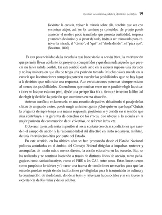 Gestión: una misma palabra, distintos sentidos 19
Revisitar la escuela, volver la mirada sobre ella, tendría que ver con
encontrar atajos; así, en los caminos ya conocidos, de pronto puede
aparecer el sendero poco transitado, que provoca curiosidad, sorpresa
y también desilusión y, a pesar de todo, invita a ser transitado para re-
novar la mirada, el “cómo”, el “qué”, el “desde dónde”, el “para qué”.
(Nicastro, 2006)
Es esta potencialidad de la escuela la que hace viable la acción ética, la intervención
que permite llevar adelante los proyectos compartidos y que desanuda aquello que pare-
cía no tener salida posible. En este sentido cada acto en la escuela supone una decisión
y no hay manera en que ella no tenga una posición tomada. Muchas veces sucede en la
escuela que las situaciones complejas parecen exceder las posibilidades, que no hay lugar
a la decisión, que sólo cabe una respuesta. Aun en situaciones extremas siempre existen
al menos dos posibilidades. Entendemos que muchas veces no es posible elegir las situa-
ciones en las que estamos pero, desde una perspectiva ética, siempre tenemos la libertad
de elegir (y decidir) la posición que asumimos en esa situación.
Ante un conflicto en la escuela; en una reunión de padres; debatiendo el pasaje de los
chicos de un grado a otro, puede surgir un interrogante ¿Qué quieren que haga? Quizás
la pregunta siempre tenga una misma respuesta: posicionarse y decidir en el sentido que
más contribuya a la garantía de derechos de los chicos, que ubique a la escuela en la
mejor posición de construcción de su colectivo, de reforzar lazos, etc.
Gobernar la escuela sería imposible si no se contara con otras condiciones que exce-
den el campo de acción y la responsabilidad del directivo en tanto requieren, también,
de una intervención ética por parte del Estado.
En este sentido, en los últimos años se han promovido desde el Estado Nacional
políticas acordadas en el ámbito del Consejo Federal dirigidas a impulsar, sostener y
acompañar, de modo más o menos directo, la acción educativa en las escuelas. Esto se
ha realizado y se continúa haciendo a través de distintas líneas de acción, tanto peda-
gógicas como socioeducativas, como el PIIE o los CAI, entre otras. Estas líneas tienen
como propósito fortalecer y/o crear una trama de condiciones necesarias para que las
escuelas puedan seguir siendo instituciones privilegiadas para la transmisión de cultura y
la construcción de ciudadanía, donde se tejen y refuerzan lazos sociales y se enriquece la
experiencia de los niños y de los adultos.
 
