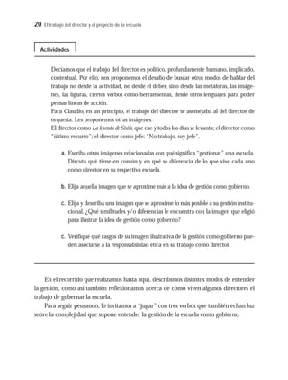 20 El trabajo del director y el proyecto de la escuela
Decíamos que el trabajo del director es político, profundamente humano, implicado,
contextual. Por ello, nos proponemos el desafío de buscar otros modos de hablar del
trabajo no desde la actividad, no desde el deber, sino desde las metáforas, las imáge-
nes, las figuras, ciertos verbos como herramientas, desde otros lenguajes para poder
pensar líneas de acción.
Para Claudio, en un principio, el trabajo del director se asemejaba al del director de
orquesta. Les proponemos otras imágenes:
El director como La leyenda de Sísifo, que cae y todos los días se levanta; el director como
“último recurso”; el director como jefe: “No trabajo, soy jefe”.
a. Escriba otras imágenes relacionadas con qué significa “gestionar” una escuela.
Discuta qué tiene en común y en qué se diferencia de lo que vive cada uno
como director en su respectiva escuela.
b. Elija aquella imagen que se aproxime más a la idea de gestión como gobierno.
c. Elija y describa una imagen que se aproxime lo más posible a su gestión institu-
cional. ¿Qué similitudes y/o diferencias le encuentra con la imagen que eligió
para ilustrar la idea de gestión como gobierno?
c. Verifique qué rasgos de su imagen ilustrativa de la gestión como gobierno pue-
den asociarse a la responsabilidad ética en su trabajo como director.
En el recorrido que realizamos hasta aquí, describimos distintos modos de entender
la gestión, como así también reflexionamos acerca de cómo viven algunos directores el
trabajo de gobernar la escuela.
Para seguir pensando, lo invitamos a “jugar” con tres verbos que también echan luz
sobre la complejidad que supone entender la gestión de la escuela como gobierno.
Actividades
 