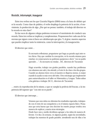 Gestión: una misma palabra, distintos sentidos 21
Resistir, interrumpir, inaugurar
Estos tres verbos son los que Graciela Frigerio (2004) toma a la hora de definir qué
es la escuela. Como clase de palabra, el verbo despliega la potencia de la acción, el mo-
vimiento, la producción de algo. ¿Por qué no pensar, también, el trabajo del director en
la escuela en esta clave?
En las voces de algunos colegas podemos reconocer el movimiento de conducir una
escuela. Estos tres verbos se implican y complementan. Proponemos leer cada una de las
escenas que siguen como si fuera un caleidoscopio que gira. Y, al girar, muestra aspectos
que pueden implicar tanto la resistencia, como la interrupción y la inauguración.
El director que resiste…
Es necesario reflexionar, preguntarse qué hago yo parado aquí ante es-
tos chicos. Hay que cambiar la concepción, en la escuela estamos para
enseñar, en consecuencia no podemos quejarnos o decir “vos no podés
aprender…”. Es necesario no rotular... (M., directora de Tucumán)
Hago acuerdos, trabajo con grados paralelos, cuando hay problemas
con alumnos uno sale y los atiende y el otro le da clase a los dos grupos.
Cuando un alumno tiene cerca al maestro se dispersa menos, es mejor
cuando la ayuda es más cerca del niño. Otra estrategia que implementé
para autoevaluación es el taller en Matemática y Lengua. Todos salían
a las galerías a trabajar. (M. E., directora de Tucumán)
…resiste a la reproducción de lo mismo, a que se cumpla la profecía del fracaso, a la im-
potencia del suponer que “con este no se puede”.
El director que interrumpe…
Veíamos que esos niños no obtenían los resultados esperados, trabajan-
do con el resto de sus compañeros y en el mismo espacio físico. Pensa-
mos que sería bueno que otra docente les enseñe porque tendría otra
manera de explicar y usaría otras estrategias.
Desde hace mes y medio decidimos agrupar a los niños de manera di-
ferente. Un día a la semana, en algunos grados, según las necesidades,
trabajan las maestras de grado paralelo, atendiendo una de ellas a los
 