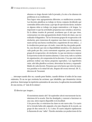 22 El trabajo del director y el proyecto de la escuela
alumnos en riesgo durante toda la jornada y la otra a los alumnos sin
problemas en su rendimiento.
Para lograr estos agrupamientos diferentes, se establecieron acuerdos.
Las docentes planifican su trabajo en forma conjunta decidiendo qué
contenidos deben seleccionar y qué tipo de ejercitación darán, inclusive
en algunos niños se trabaja con juegos matemáticos o de lengua. Lo
importante es que las actividades propuestas sean variadas y atractivas.
En la última reunión de personal, acordamos que el año que viene,
comenzarían con estos agrupamientos desde el inicio de clases, una vez
realizado el diagnóstico. Tal vez formemos grupos de recuperación o de
nivelación, pero trataremos de organizar esas clases con almanaque en
mano así hay una buena coordinación y seguimiento de esos niños.[…]
la vicedirectora pensó que a la tarde, como sólo hay dos grados parale-
los, una docente que está en disponibilidad atendería a los alumnos de
cada grado por día y sería conveniente organizar, para ambos turnos,
grupos de recuperación y de nivelación. Lo que nos interesa es mejorar
la trayectoria escolar de nuestros alumnos. Como verás, todo es cuestión
de organización y de compromiso de los docentes. Creo que entre todos
podemos realizar una buena propuesta superadora. Los ingredientes
están, sólo falta planificar acciones, determinar las tareas y responsabi-
lidades de cada docente. Pensamos que sería bueno que roten las maes-
tras paralelas en la mitad del año, después del receso invernal. (M. E.,
directora de Tucumán)
… interrumpe cuando dice no, cuando pone límites, cuando detiene el orden de las cosas
existentes. Es un no que reorienta las acciones, que inhabilita, que desautoriza ciertas
prácticas. Interrumpe la repetición automática de una tarea, la aplicación incuestionable
de una norma, el “más de lo mismo”.
El director que inaugura…
El movimiento sísmico del 7 de septiembre afectó enormemente las ins-
talaciones de la escuela. Esta fue desalojada y comenzó a funcionar en
una casa, único espacio disponible en la localidad.
A los pocos días, se reiniciaron las clases en este nuevo sitio. Un cuarto
de la vivienda había sido asignado a los más chiquitos de la escuela, un
grupo de diez nenes de 3, 4 y 5 años. El cuarto adquirió rápidamente
la fisonomía de una “salita”: Paredes ataviadas con producciones de los
 