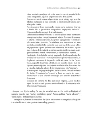 Gestión: una misma palabra, distintos sentidos 23
niños, un rincón para jugar a la casita, un sector para la pequeña biblio-
teca y otro para los juguetes, un perchero cerca de la puerta.
Aunque se trata de una escuela rural con pocos niños y bajo la moda-
lidad de multigrado, la casa no resultó lo suficientemente amplia para
albergarlos a todos.
Poco después se vieron involucrados en una nueva mudanza. Esta vez,
el destino sería lo que en otros tiempos fuera un pequeño “locutorio”.
El gobierno local se encargó de acondicionarlo.
La nueva salita era muy reducida. Ya no sería posible armar los rincones
y tampoco contaban con patio para salir a jugar. Ernestina, la maestra,
se adaptó a esta nueva realidad. En primer lugar, priorizó el mobiliario
y los materiales a trasladar. Decidió llevar una mesa donde, un poco
apretados, entraban todos y una silla para cada uno de los nenes. Ubicó
los juguetes en cajones apilados unos sobre otros. Ya no había espacio
para el rincón de la casita: la armarían cuando decidieran jugar. La pe-
queña biblioteca estaría, como siempre, a disposición de los niños.
La dinámica de trabajo fue otro de los grandes desafíos a enfrentar. De
acuerdo con la actividad a realizar, la mesa ocupa el centro de la sala, es
desplazada contra una de las paredes o ubicada en un rincón. De este
modo, es posible desarrollar actividades con todos los niños o bien tra-
bajar en pequeños grupos con propuestas diferenciadas de acuerdo con
la edad, los gustos, los saberes de los integrantes de esta “plurisala”.
El nuevo patio de juego es la plaza de la localidad, ubicada enfrente
del Jardín. El cuidador les “reserva” a diario un espacio sin regar y
muchas veces la usan también como lugar para disfrutar de la lectura
de cuentos.
El desafío no termina. Yo diría que recién empieza. Ahora nos toca
seguir haciéndonos oír para recuperar el edificio de nuestra escuela.
(Directora de Catamarca)
…inaugura, crea donde no hay. Se trata de introducir una acción política allí donde el
escenario muestra que “no hay condiciones para”. Acción política “hacia adentro” y
“hacia afuera” de la institución escolar.
Inaugurar es parte de la decisión de dar pasos hacia donde se ha fijado ir. Inaugurar
es ir más allá con el paso que uno ha creado y generado.
 