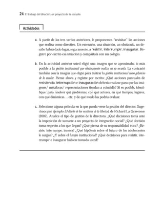 24 El trabajo del director y el proyecto de la escuela
a. A partir de los tres verbos anteriores, le proponemos “revisitar” las acciones
que realiza como directivo. Un escenario, una situación, un obstáculo, un de-
safío habrá dado lugar, seguramente, a resistir, interrumpir, inaugurar. Re-
gistre por escrito esa situación y compártala con sus colegas.
b. En la actividad anterior usted eligió una imagen que se aproximaba lo más
posible a la gestión institucional que efectivamente realiza en su escuela. La contrastó
también con la imagen que eligió para ilustrar la gestión institucional como gobierno
de lo escolar. Piense ahora y registre por escrito: ¿Qué acciones puntuales de
resistencia, interrupción e inauguración debería realizar para que las imá-
genes/ metáforas/ representaciones tiendan a coincidir? Si es posible, identi-
fique: para resolver qué problemas, con qué actores, en qué tiempos, lugares,
con qué dinámicas… etc. y de qué modo las podría evaluar.
c. Seleccione alguna película en la que pueda verse la gestión del director. Suge-
rimos por ejemplo El diario de los escritores de la libertad, de Richard La Gravenese
(2007). Analice el tipo de gestión de la directora. ¿Qué decisiones toma ante
la imposición de sumarse a un proyecto de integración social? ¿Qué decisión
toma respecto a los que llegan? ¿Qué piensa de su responsabilidad ética? ¿Re-
siste, interrumpe, innova? ¿Qué hipótesis sobre el futuro de los adolescentes
le surgen? ¿Y sobre el futuro institucional? ¿Qué decisiones para resistir, inte-
rrumpir e inaugurar hubiese tomado usted?
Actividades
 