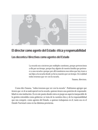El director como agente del Estado: ética y responsabilidad
Los docentes/directivos como agentes del Estado
La escuela nos concierne por múltiples cuestiones, porque pertenecimos
a ella por un tiempo, porque hay alguien de nuestra familia que pertene-
ce a una escuela o porque por allí transitaron esos niños que hoy traen a
sus hijos a la escuela donde yo fui su maestra por un tiempo. En realidad
todos tenemos que ver con la escuela.
Susana, directora.
Como dice Susana, “todos tenemos que ver con la escuela”. Podríamos agregar que
tienen que ver de un modo especial con la escuela, quienes tienen una posición de responsabi-
lidad en esta institución. Es en este punto donde entra en juego un aspecto inseparable de
la gestión entendida como gobierno: se trata de la cuestión ética y de la responsabilidad
que nos compete, como agentes del Estado, a quienes trabajamos en él, tanto sea en el
Estado Nacional como en las distintas provincias.
 