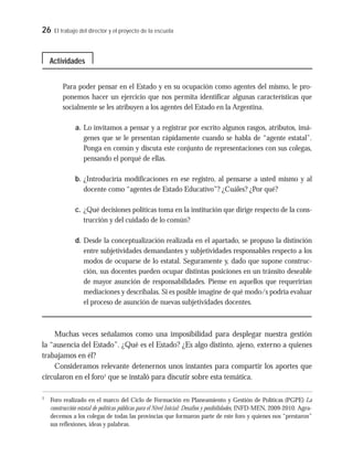 26 El trabajo del director y el proyecto de la escuela
Para poder pensar en el Estado y en su ocupación como agentes del mismo, le pro-
ponemos hacer un ejercicio que nos permita identificar algunas características que
socialmente se les atribuyen a los agentes del Estado en la Argentina.
a. Lo invitamos a pensar y a registrar por escrito algunos rasgos, atributos, imá-
genes que se le presentan rápidamente cuando se habla de “agente estatal”.
Ponga en común y discuta este conjunto de representaciones con sus colegas,
pensando el porqué de ellas.
b. ¿Introduciría modificaciones en ese registro, al pensarse a usted mismo y al
docente como “agentes de Estado Educativo”? ¿Cuáles? ¿Por qué?
c. ¿Qué decisiones políticas toma en la institución que dirige respecto de la cons-
trucción y del cuidado de lo común?
d. Desde la conceptualización realizada en el apartado, se propuso la distinción
entre subjetividades demandantes y subjetividades responsables respecto a los
modos de ocuparse de lo estatal. Seguramente y, dado que supone construc-
ción, sus docentes pueden ocupar distintas posiciones en un tránsito deseable
de mayor asunción de responsabilidades. Piense en aquellos que requerirían
mediaciones y descríbalas. Si es posible imagine de qué modo/s podría evaluar
el proceso de asunción de nuevas subjetividades docentes.
Muchas veces señalamos como una imposibilidad para desplegar nuestra gestión
la “ausencia del Estado”. ¿Qué es el Estado? ¿Es algo distinto, ajeno, externo a quienes
trabajamos en él?
Consideramos relevante detenernos unos instantes para compartir los aportes que
circularon en el foro1
que se instaló para discutir sobre esta temática.
Actividades
1
Foro realizado en el marco del Ciclo de Formación en Planeamiento y Gestión de Políticas (PGPE) La
construcción estatal de políticas públicas para el Nivel Inicial: Desafíos y posibilidades, INFD-MEN, 2009-2010. Agra-
decemos a los colegas de todas las provincias que formaron parte de este foro y quienes nos “prestaron”
sus reflexiones, ideas y palabras.
 