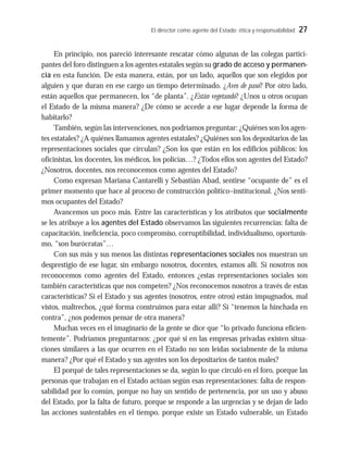 El director como agente del Estado: ética y responsabilidad 27
En principio, nos pareció interesante rescatar cómo algunas de las colegas partici-
pantes del foro distinguen a los agentes estatales según su grado de acceso y permanen-
cia en esta función. De esta manera, están, por un lado, aquellos que son elegidos por
alguien y que duran en ese cargo un tiempo determinado. ¿Aves de paso? Por otro lado,
están aquellos que permanecen, los “de planta”. ¿Están vegetando? ¿Unos u otros ocupan
el Estado de la misma manera? ¿De cómo se accede a ese lugar depende la forma de
habitarlo?
También, según las intervenciones, nos podríamos preguntar: ¿Quiénes son los agen-
tes estatales? ¿A quiénes llamamos agentes estatales? ¿Quiénes son los depositarios de las
representaciones sociales que circulan? ¿Son los que están en los edificios públicos: los
oficinistas, los docentes, los médicos, los policías…? ¿Todos ellos son agentes del Estado?
¿Nosotros, docentes, nos reconocemos como agentes del Estado?
Como expresan Mariana Cantarelli y Sebastián Abad, sentirse “ocupante de” es el
primer momento que hace al proceso de construcción político–institucional. ¿Nos senti-
mos ocupantes del Estado?
Avancemos un poco más. Entre las características y los atributos que socialmente
se les atribuye a los agentes del Estado observamos las siguientes recurrencias: falta de
capacitación, ineficiencia, poco compromiso, corruptibilidad, individualismo, oportunis-
mo, “son burócratas”…
Con sus más y sus menos las distintas representaciones sociales nos muestran un
desprestigio de ese lugar, sin embargo nosotros, docentes, estamos allí. Si nosotros nos
reconocemos como agentes del Estado, entonces ¿estas representaciones sociales son
también características que nos competen? ¿Nos reconocemos nosotros a través de estas
características? Si el Estado y sus agentes (nosotros, entre otros) están impugnados, mal
vistos, maltrechos, ¿qué forma construimos para estar allí? Si “tenemos la hinchada en
contra”, ¿nos podemos pensar de otra manera?
Muchas veces en el imaginario de la gente se dice que “lo privado funciona eficien-
temente”. Podríamos preguntarnos: ¿por qué si en las empresas privadas existen situa-
ciones similares a las que ocurren en el Estado no son leídas socialmente de la misma
manera? ¿Por qué el Estado y sus agentes son los depositarios de tantos males?
El porqué de tales representaciones se da, según lo que circuló en el foro, porque las
personas que trabajan en el Estado actúan según esas representaciones: falta de respon-
sabilidad por lo común, porque no hay un sentido de pertenencia, por un uso y abuso
del Estado, por la falta de futuro, porque se responde a las urgencias y se dejan de lado
las acciones sustentables en el tiempo, porque existe un Estado vulnerable, un Estado
 