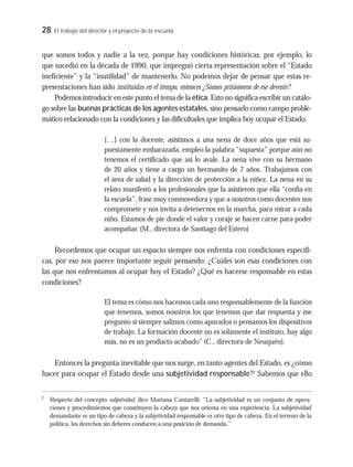 28 El trabajo del director y el proyecto de la escuela
que somos todos y nadie a la vez, porque hay condiciones históricas, por ejemplo, lo
que sucedió en la década de 1990, que impregnó cierta representación sobre el “Estado
ineficiente” y la “inutilidad” de mantenerlo. No podemos dejar de pensar que estas re-
presentaciones han sido instituidas en el tiempo, entonces ¿Somos prisioneros de ese devenir?
Podemos introducir en este punto el tema de la ética. Esto no significa escribir un catálo-
go sobre las buenas prácticas de los agentes estatales, sino pensarlo como campo proble-
mático relacionado con la condiciones y las dificultades que implica hoy ocupar el Estado.
[…] con la docente, asistimos a una nena de doce años que está su-
puestamente embarazada, empleo la palabra “supuesta” porque aún no
tenemos el certificado que así lo avale. La nena vive con su hermano
de 20 años y tiene a cargo un hermanito de 7 años. Trabajamos con
el área de salud y la dirección de protección a la niñez. La nena en su
relato manifestó a los profesionales que la asistieron que ella “confía en
la escuela”, frase muy conmovedora y que a nosotros como docentes nos
compromete y nos invita a detenernos en la marcha, para mirar a cada
niño. Estamos de pie donde el valor y coraje se hacen carne para poder
acompañar. (M., directora de Santiago del Estero)
Recordemos que ocupar un espacio siempre nos enfrenta con condiciones específi-
cas, por eso nos parece importante seguir pensando: ¿Cuáles son esas condiciones con
las que nos enfrentamos al ocupar hoy el Estado? ¿Qué es hacerse responsable en estas
condiciones?
El tema es cómo nos hacemos cada uno responsablemente de la función
que tenemos, somos nosotros los que tenemos que dar respuesta y me
pregunto si siempre salimos como apurados o pensamos los dispositivos
de trabajo. La formación docente no es solamente el instituto, hay algo
más, no es un producto acabado” (C., directora de Neuquén).
Entonces la pregunta inevitable que nos surge, en tanto agentes del Estado, es ¿cómo
hacer para ocupar el Estado desde una subjetividad responsable?2
Sabemos que ello
2
Respecto del concepto subjetividad, dice Mariana Cantarelli: “La subjetividad es un conjunto de opera-
ciones y procedimientos que constituyen la cabeza que nos orienta en una experiencia. La subjetividad
demandante es un tipo de cabeza y la subjetividad responsable es otro tipo de cabeza. En el terreno de la
política, los derechos sin deberes conducen a una posición de demanda.”
 
