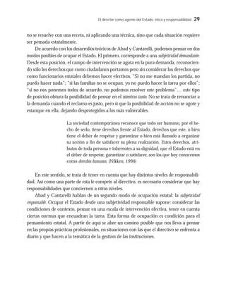 El director como agente del Estado: ética y responsabilidad 29
no se resuelve con una receta, ni aplicando una técnica, sino que cada situación requiere
ser pensada estatalmente.
De acuerdo con los desarrollos teóricos de Abad y Cantarelli, podemos pensar en dos
modos posibles de ocupar el Estado. El primero, corresponde a una subjetividad demandante.
Desde esta posición, el campo de intervención se agota en la pura demanda, reconocien-
do sólo los derechos que como ciudadanos portamos pero sin considerar los derechos que
como funcionarios estatales debemos hacer efectivos. “Si no me mandan los partida, no
puedo hacer nada”; “si las familias no se ocupan, yo no puedo hacer la tarea por ellos”;
“si no nos ponemos todos de acuerdo, no podemos resolver este problema”… este tipo
de posición obtura la posibilidad de pensar en el mientras tanto. No se trata de renunciar a
la demanda cuando el reclamo es justo, pero sí que la posibilidad de acción no se agote y
estanque en ella, dejando desprotegidos a los más vulnerables.
La sociedad contemporánea reconoce que todo ser humano, por el he-
cho de serlo, tiene derechos frente al Estado, derechos que este, o bien
tiene el deber de respetar y garantizar o bien está llamado a organizar
su acción a fin de satisfacer su plena realización. Estos derechos, atri-
butos de toda persona e inherentes a su dignidad, que el Estado está en
el deber de respetar, garantizar o satisfacer, son los que hoy conocemos
como derechos humanos. (Nikken, 1994)
En este sentido, se trata de tener en cuenta que hay distintos niveles de responsabili-
dad. Así como una parte de esta le compete al directivo, es necesario considerar que hay
responsabilidades que conciernen a otros niveles.
Abad y Cantarelli hablan de un segundo modo de ocupación estatal: la subjetividad
responsable. Ocupar el Estado desde una subjetividad responsable supone: considerar las
condiciones de contexto, pensar en una escala de intervención efectiva, tener en cuenta
ciertas normas que encuadran la tarea. Esta forma de ocupación es condición para el
pensamiento estatal. A partir de aquí se abre un camino posible que nos lleva a pensar
en las propias prácticas profesionales, en situaciones con las que el directivo se enfrenta a
diario y que hacen a la temática de la gestión de las instituciones.
 