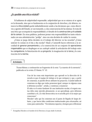 30 El trabajo del director y el proyecto de la escuela
¿Es posible una ética estatal?
Si hablamos de subjetividad responsable, subjetividad que no se estanca ni se agota
en la demanda, sino que se fundamenta en la conjunción de derechos y de deberes, en-
tonces la ética estatal queda indisolublemente unida a las decisiones que, como directi-
vos y agentes del Estado, se van tomando, y a las consecuencias de las mismas. Se trata de
una ética que acompaña la responsabilidad y el desafío de la construcción y el cuidado
de lo común. En otras palabras, podemos pensar esta responsabilidad no tanto relacio-
nada con una administración “prolija”, sino con esta decisión de cuidar lo común.
¿Cómo se juega dicha decisión en el trabajo del director en las escuelas? ¿Cómo
sostener lo común en el día a día escolar? Abad y Cantarelli hacen referencia a la ne-
cesidad de generar pensamiento y a la construcción de un conjunto de operaciones
responsables que se despliegan en un cuádruple cuidado: la articulación del trabajo entre
los compañeros, la historización de un proyecto, la imaginación de la tarea y la cons-
trucción de la norma.
Transcribimos a continuación un fragmento de la nota “La maestra de la memoria”,
publicada en la revista El Monitor, N° 12:
Una de las cosas más importantes que aprendí en la dirección de la
escuela es que el equipo de trabajo es lo que enriquece y que, a partir
de consensos, se pueden llevar adelante los proyectos. Cuando hablo de
consensos no digo que todos pensemos igual, aunque en algunas cosas
sí debemos acordar”, señala, y comienza a enumerar:
El niño es el centro fundante de una institución escolar, el respeto mu-
tuo debe estar ejercido plenamente, es un aprendizaje, pero debemos
contribuir a él; y la vida democrática no es sencilla pero es la mejor que
conocemos”.
Morales3
sabe que los consensos son el punto de llegada de largos de-
bates, y que hacen falta condiciones institucionales para alcanzarlos, así
como para sostenerlos: “Necesitamos espacios y tiempos para reflexionar
3
Evangelina Morales es el nombre de la Directora a la que alude el artículo.
Actividades
 