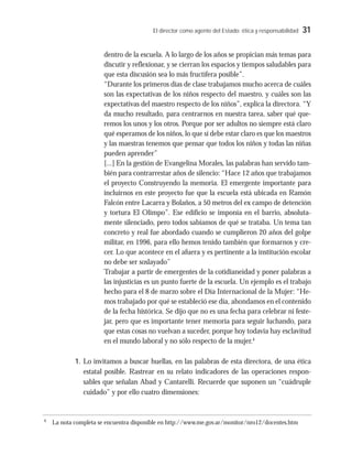 El director como agente del Estado: ética y responsabilidad 31
dentro de la escuela. A lo largo de los años se propician más temas para
discutir y reflexionar, y se cierran los espacios y tiempos saludables para
que esta discusión sea lo más fructífera posible”.
“Durante los primeros días de clase trabajamos mucho acerca de cuáles
son las expectativas de los niños respecto del maestro, y cuáles son las
expectativas del maestro respecto de los niños”, explica la directora. “Y
da mucho resultado, para centrarnos en nuestra tarea, saber qué que-
remos los unos y los otros. Porque por ser adultos no siempre está claro
qué esperamos de los niños, lo que sí debe estar claro es que los maestros
y las maestras tenemos que pensar que todos los niños y todas las niñas
pueden aprender”
[...] En la gestión de Evangelina Morales, las palabras han servido tam-
bién para contrarrestar años de silencio: “Hace 12 años que trabajamos
el proyecto Construyendo la memoria. El emergente importante para
incluirnos en este proyecto fue que la escuela está ubicada en Ramón
Falcón entre Lacarra y Bolaños, a 50 metros del ex campo de detención
y tortura El Olimpo”. Ese edificio se imponía en el barrio, absoluta-
mente silenciado, pero todos sabíamos de qué se trataba. Un tema tan
concreto y real fue abordado cuando se cumplieron 20 años del golpe
militar, en 1996, para ello hemos tenido también que formarnos y cre-
cer. Lo que acontece en el afuera y es pertinente a la institución escolar
no debe ser soslayado”
Trabajar a partir de emergentes de la cotidianeidad y poner palabras a
las injusticias es un punto fuerte de la escuela. Un ejemplo es el trabajo
hecho para el 8 de marzo sobre el Día Internacional de la Mujer: “He-
mos trabajado por qué se estableció ese día, ahondamos en el contenido
de la fecha histórica. Se dijo que no es una fecha para celebrar ni feste-
jar, pero que es importante tener memoria para seguir luchando, para
que estas cosas no vuelvan a suceder, porque hoy todavía hay esclavitud
en el mundo laboral y no sólo respecto de la mujer.4
1. Lo invitamos a buscar huellas, en las palabras de esta directora, de una ética
estatal posible. Rastrear en su relato indicadores de las operaciones respon-
sables que señalan Abad y Cantarelli. Recuerde que suponen un “cuádruple
cuidado” y por ello cuatro dimensiones:
4
La nota completa se encuentra disponible en http://www.me.gov.ar/monitor/nro12/docentes.htm
 