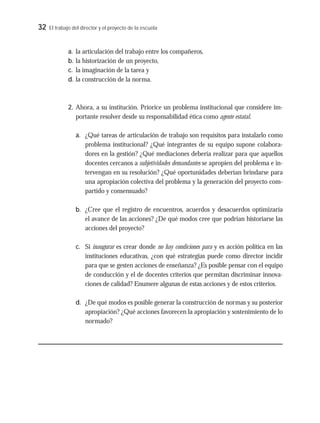 32 El trabajo del director y el proyecto de la escuela
a. la articulación del trabajo entre los compañeros,
b. la historización de un proyecto,
c. la imaginación de la tarea y
d. la construcción de la norma.
2. Ahora, a su institución. Priorice un problema institucional que considere im-
portante resolver desde su responsabilidad ética como agente estatal.
a. ¿Qué tareas de articulación de trabajo son requisitos para instalarlo como
problema institucional? ¿Qué integrantes de su equipo supone colabora-
dores en la gestión? ¿Qué mediaciones debería realizar para que aquellos
docentes cercanos a subjetividades demandantes se apropien del problema e in-
tervengan en su resolución? ¿Qué oportunidades deberían brindarse para
una apropiación colectiva del problema y la generación del proyecto com-
partido y consensuado?
b. ¿Cree que el registro de encuentros, acuerdos y desacuerdos optimizaría
el avance de las acciones? ¿De qué modos cree que podrían historiarse las
acciones del proyecto?
c. Si inaugurar es crear donde no hay condiciones para y es acción política en las
instituciones educativas, ¿con qué estrategias puede como director incidir
para que se gesten acciones de enseñanza? ¿Es posible pensar con el equipo
de conducción y el de docentes criterios que permitan discriminar innova-
ciones de calidad? Enumere algunas de estas acciones y de estos criterios.
d. ¿De qué modos es posible generar la construcción de normas y su posterior
apropiación? ¿Qué acciones favorecen la apropiación y sostenimiento de lo
normado?
 