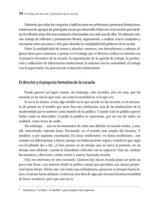 34 El trabajo del director y el proyecto de la escuela
Sabiendo que todas las categorías y tipificaciones son arbitrarias y presentan limitaciones,
trataremos de agrupar las principales tareas que desarrolla el director en la escuela para facili-
tar la reflexión sobre diversas cuestiones relacionadas con cada una de ellas. No obstante esto,
este trabajo de reflexión y pensamiento llevará, seguramente, a realizar cruces constantes y
necesarios entre una tarea y otra para abordar la complejidad del gobierno de lo escolar.
Entre la multiplicidad de temas a abordar, entonces, nos detendremos a esbozar al-
gunas ideas para comenzar a pensar en el trabajo que el director realiza en relación con
el proyecto formativo de la escuela; la organización de la agenda de trabajo; la produc-
ción y utilización de información institucional; la relación con la comunidad; el trabajo
con la supervisión; los procesos de evaluación institucional.
El director y el proyecto formativo de la escuela
Puede parecer un lugar común, sin embargo, vale recordar, una vez más, que las
escuelas ya no son lo que eran, así como la sociedad no es lo que era.
Si no es lo mismo, si hay algo inédito en lo que sucede en las escuelas, es el momen-
to de pensar en el sentido que tiene hoy esta institución, una de las instituciones de la
modernidad que se sostiene como bastión de lo público. Cuando todo lo público parece
haber caído en descrédito. Cuando lo público se representa, por ser tan de todos, en
realidad, como tierra de nadie.
Sin embargo… aun en los momentos de crisis más difíciles, la escuela estaba, y está,
allí, sosteniendo, tejiendo lazos. Formando, en el sentido más amplio del término. Y
también, y por supuesto, enseñando. En otras condiciones,3
en duras condiciones; aun
cuando era difícil pensar a futuro, porque no había presente seguro, cuando lo que urgía
era el subsistir día a día. ¿Cómo pensar en un tiempo que no fuera el presente, en un
tiempo más adelante, cuando la inmediatez sofocaba con su urgencia? Aun así, estaban
los maestros y directores, contra viento y marea, haciendo escuela.
Hoy nos movemos en otro escenario. Quienes hoy hacen escuela pisan un suelo un
poco más firme, con sostenes desde la política estatal que permiten una mayor proyec-
ción hacia futuro. Dicho esto casi como una redundancia: proyectar es siempre hacia fu-
turo, es lanzar hacia adelante, es hacerse una idea de algo que tenemos la intencionalidad
de hacer acontecer, pero que aún no es.
3
Invitamos a “revisitar” el módulo 1 para ampliar estos aspectos.
 