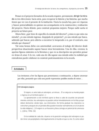 El trabajo del director: la tarea, los compañeros, el proyecto y la norma 35
Pensar en el proyecto formativo de la escuela requiere, previamente, dirigir la mira-
da en tres direcciones: hacia atrás, para recuperar la historia y las historias, que mucho
tienen que ver con el presente de la institución. Hacia la escuela hoy, para ver riquezas
y buscar potencialidades en quienes nos acompañarán en la construcción y realización
del proyecto. Hacia delante, para construir propuestas mejores. Porque nadie sueña ni
proyecta un futuro peor.
Ahora bien: ¿qué tiene de específico la mirada del director?; ¿cómo es que mira esa
mirada?; ¿es una mirada ingenua, despojada de prejuicios?; ¿es una mirada que busca,
sabiendo qué buscar, pero abierta a encontrar lo inesperado o es, por el contrario, una
mirada que clausura?
Tal como hemos dicho con anterioridad, acercarnos al trabajo del director desde
perspectivas situacionales supone buscar otras herramientas. Una de ellas, creemos, la
aportan figuras existentes en la literatura y que en su descripción nos permiten pensar
en formas de actuar. A la vez, cada una de ella supone una mirada sobre la realidad que
entendemos puede colaborar en construir posicionamientos en la escuela.
Los invitamos a leer las figuras que presentamos a continuación, a dejarse atravesar
por ellas, pensando que cada una puede representar posibles modos de mirar…
Extranjero-viajero
El viajero, es ante todo un extranjero, un intruso... Él se aleja de su mundo propio
e ingresa en un territorio ajeno [...]
La aproximación a este territorio ajeno se lleva a cabo de acuerdo con procedi-
mientos estrictos: los extranjeros no pueden entrar inmediatamente en la tribu ya que
deben demostrar, desde lejos, sus intenciones. De forma gradual, las relaciones se
estrechan y después de un período ellos pueden transitar normalmente en el círculo de
la vida indígena [...] El viajero es un forastero y lleva consigo un potencial de amenaza
[...] (Ortiz, 1996: 30)
En la realidad de cada día, situarse en la posición ventajosa del extranjero es po-
der mirar con perplejidad e interrogativamente el mundo en que se vive. Es como volver
Actividades
 