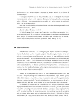 El trabajo del director: la tarea, los compañeros, el proyecto y la norma 37
la desconﬁanza para con las mujeres y la bebida, la prudencia entre los forasteros, la
fe en los amigos.
Y hasta para divertirme tuve en él a un maestro, pues no de otra parte me vinieron
mis ﬂoreos en la guitarra y mis zapateos. De su memoria saqué estilos, versadas y
bailes [...]. Coplas y relaciones sobraban en su haber para hacer sonrojar de gusto o de
pudor a un centenar de chinas.
Pero todo eso no era sino un resplandorcito de sus conocimientos y mi admiración
tenía dónde renovarse a diario.
¡Cuánto había andado ese hombre!
En todos los pagos tenía amigos, que lo querían y respetaban, aunque poco tiem-
po paraba en un punto. Su ascendiente sobre los paisanos era tal que una palabra suya
podía arreglar el asunto más embrollado. Su popularidad, empero, lejos de servirle,
parecía fatigarlo después de un tiempo. (Güiraldes, 1996 [1926]: 70-71)
Traductor-intérprete
El traductor, quien asume a su cuenta y riesgo la ingente tarea de reescribir poe-
sía, novela, teatro o cuento, ensayo o cualquier otro género y cumple esa tarea con
acierto y maestría es con seguridad poeta, aun cuando no haya publicado una sola
página como autor [...] Si el traductor está capacitado para escribir su propia obra ¿por
qué dedicarse a traducir lo que otros han escrito? Porque el traductor, antes de serlo y
siempre, es un lector enamorado. Sin duda y sobre todo el traductor deja su sello perso-
nal en la obra traducida, es él o ella quien selecciona equivalencias a porta soluciones
propias a las diversas diﬁcultades que sufren el proceso de traducción: en suma, vuelve
a escribir la obra. (Sánchez Guevara, 2001)
Algunos de los fantasmas que suscita en toda comunidad cultural la ﬁgura del
traductor o intérprete, se expresan también en la idea de traidor, espía, delator, agente
doble. Al ﬁn y al cabo, es quien tiene en sus manos el sentido, quien hace posible al otro
el acceso a la signiﬁcación. [...] También la traducción es un acto de conquista, de apro-
piación de lo otro. Acto que, como se sabe, no excluye la violencia ni la arbitrariedad.
En la traducción el viejo ideal de “ﬁdelidad” encierra una paradoja en que coloca
al propio traductor. Entre la necesidad de “transformar” el texto –¿no es lo que supone
traducirlo?– y la obligación de mantenerlo idéntico –¿no es eso lo que signiﬁca “serle
ﬁel”?– se sitúan multitud de preguntas que son siempre las preguntas de un sujeto
ante tal enigma del lenguaje, ante lo inabarcable del sentido. [...] (Extraído de ¿Quién
nos traduce? O El lugar de la verdad en el discurso. Amalia Rodríguez Monroy. 2001).
 