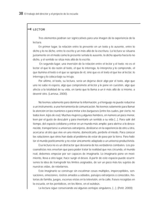 38 El trabajo del director y el proyecto de la escuela
LECTOR
Tres elementos podrían ser signiﬁcativos para una imagen de la experiencia de la
lectura.
En primer lugar, la relación entre lo presente en un texto y lo ausente, entre lo
dicho y lo no dicho, entre lo escrito y un más allá de la escritura. La lectura se situaría
justamente en el modo como lo presente señala lo ausente, lo dicho apunta hacia lo no
dicho, y el sentido se sitúa más allá de lo escrito.
En segundo lugar, una inversión de la relación entre el lector y el texto: no es el
lector el que le da razón al texto, el que lo interroga, lo interpreta y lo comprende, el
que ilumina el texto o el que se apropia de él, sino que es el texto el que lee al lector, lo
interroga y lo coloca bajo su inﬂujo.
Por último, el texto, su lectura, sería un dejarse decir algo por el texto, algo que
uno no sabe ni espera, algo que compromete al lector y le pone en cuestión, algo que
afecta a la totalidad de su vida, en tanto que lo llama a un ir más allá de sí mismo, a
devenir otro. (Larrosa, 2000).
No leemos solamente para dominar la información, y el lenguaje no puede reducirse
a un instrumento, a una herramienta de comunicación. No leemos solamente para llamar
la atención en las reuniones o para imitar a los burgueses (entre los cuales, por cierto, no
todos leen, lejos de eso). Muchas mujeres y algunos hombres, en número un poco menor,
leen por el gusto de descubrir y para inventarle un sentido a su vida [...]. Para salir del
tiempo, del espacio cotidiano y entrar en un mundo más amplio; para abrirse a lo desco-
nocido, transportarse a universos extranjeros, deslizarse en la experiencia de otro u otra,
acercarse al otro que vive en uno mismo, domesticarlo, perderle el miedo. Para conocer
las soluciones que otros han dado al problema de estar de paso por la tierra. Para habi-
tar el mundo poéticamente y no estar únicamente adaptado a un universo productivista.
Esa lectura no es un distractor que desviaría de los verdaderos combates. Los psi-
coanalistas nos enseñan que para poder tratar la realidad que nos circunda, el mundo
real, debemos empezar por ser capaces de imaginarla. Lo imaginario pone en movi-
miento, lleva a otro lugar, hace surgir el deseo. A partir de este espacio puede ocurrír-
senos la idea de transgredir los límites asignados, de ser un poco más los sujetos de
nuestras vidas, de rebelarnos.
Este imaginario se construye sin escatimar cosas múltiples, imperceptibles, sen-
saciones, emociones, rostros amados u odiados, paisajes extranjeros o conocidos, his-
torias de familia, juegos, escenas vistas en la televisión, en la calle, frases recogidas en
la escuela, en los periódicos, en los libros, en el autobús.
La lectura sigue conservando así algunas ventajas singulares. [...]. (Petit, 2000)
 