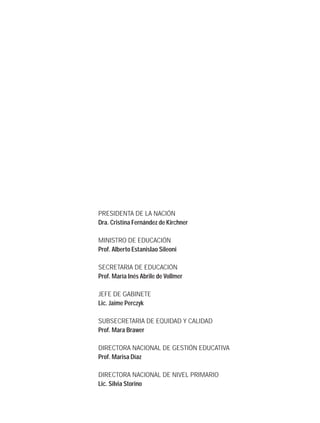 PRESIDENTA DE LA NACIÓN
Dra. Cristina Fernández de Kirchner
MINISTRO DE EDUCACIÓN
Prof. Alberto Estanislao Sileoni
SECRETARIA DE EDUCACIÓN
Prof. María Inés Abrile de Vollmer
JEFE DE GABINETE
Lic. Jaime Perczyk
SUBSECRETARIA DE EQUIDAD Y CALIDAD
Prof. Mara Brawer
DIRECTORA NACIONAL DE GESTIÓN EDUCATIVA
Prof. Marisa Díaz
DIRECTORA NACIONAL DE NIVEL PRIMARIO
Lic. Silvia Storino
 