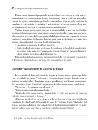 40 El trabajo del director y el proyecto de la escuela
Una tarea que fortalece el proyecto formativo de la escuela es la que permite sostener
las condiciones necesarias para que la tarea de maestros y niños se realice sin sobresaltos.
Uno de los aportes sustanciales que los directores realizan al proyecto formativo de la
escuela es, en este sentido, el cuidado y el sostenimiento de los marcos espaciales y tem-
porales necesarios para que la enseñanza adquiera continuidad.
Vivimos tiempos que se caracterizan por la simultaneidad y la interrupción. En algu-
nos casos debemos aprender a manejarnos en tiempos más veloces, pero, por otra parte,
sabemos que si queremos darle una oportunidad al aprendizaje, este requiere de tiempos
continuos y sistemáticos. Es el equipo directivo quien toma las decisiones necesarias para
preservar esta continuidad, expresada de diferentes modos:
• Alentando la asistencia de niños y maestros.
• Sosteniendo el respeto por los tiempos de enseñanza (evitando interrupciones in-
necesarias en las aulas, reorganizando los tiempos de recreo y comedor; la presen-
cia de padres; los pedidos administrativos, etc.)
Esta continuidad antes estaba de alguna manera dada. Hoy es una tarea sustantiva
la de sostener estas condiciones para que otra cosa ocurra en las aulas.
El director y la organización de la agenda de trabajo
La conducción de la escuela demanda tiempo. Y tiempo, siempre parece que falta.
Una conocida frase expresa: “Se dice que el tiempo es un gran maestro; lo malo es que va
matando a sus discípulos”.5
Podríamos agregar que el tiempo no sólo es un gran maestro,
sino un maestro tirano. Un maestro que provoca desvelos, porque nunca es suficiente.
“Siento que el tiempo nunca me alcanza…”
“Estoy siempre corriendo contra el reloj…”
“Entré a las ocho menos cuarto, y cuando miro el reloj y veo que son las cinco, no
entiendo cómo se me pasó el tiempo…”
¿Quién de los directivos no se siente o se ha sentido, por momentos, identificado
con alguna de estas frases? ¿Cómo salir del lugar de “víctimas” (como “discípulos” del
tiempo, parafraseando lo que expresaba la frase de Berlioz) para convertirse en “el mejor
alumno”, el que logra sobrevivir al maestro y capitalizar sus enseñanzas?
5
Se le atribuye esta frase al músico francés Héctor Berlioz.
 