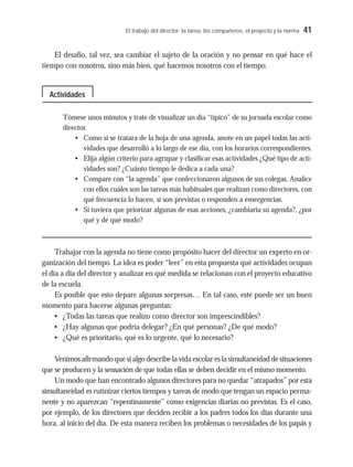 El trabajo del director: la tarea, los compañeros, el proyecto y la norma 41
El desafío, tal vez, sea cambiar el sujeto de la oración y no pensar en qué hace el
tiempo con nosotros, sino más bien, qué hacemos nosotros con el tiempo.
Tómese unos minutos y trate de visualizar un día “típico” de su jornada escolar como
director.
• Como si se tratara de la hoja de una agenda, anote en un papel todas las acti-
vidades que desarrolló a lo largo de ese día, con los horarios correspondientes.
• Elija algún criterio para agrupar y clasificar esas actividades ¿Qué tipo de acti-
vidades son? ¿Cuánto tiempo le dedica a cada una?
• Compare con “la agenda” que confeccionaron algunos de sus colegas. Analice
con ellos cuáles son las tareas más habituales que realizan como directores, con
qué frecuencia lo hacen, si son previstas o responden a emergencias.
• Si tuviera que priorizar algunas de esas acciones, ¿cambiaría su agenda?, ¿por
qué y de qué modo?
Trabajar con la agenda no tiene como propósito hacer del director un experto en or-
ganización del tiempo. La idea es poder “leer” en esta propuesta qué actividades ocupan
el día a día del director y analizar en qué medida se relacionan con el proyecto educativo
de la escuela.
Es posible que esto depare algunas sorpresas… En tal caso, este puede ser un buen
momento para hacerse algunas preguntas:
• ¿Todas las tareas que realizo como director son imprescindibles?
• ¿Hay algunas que podría delegar? ¿En qué personas? ¿De qué modo?
• ¿Qué es prioritario, qué es lo urgente, qué lo necesario?
Venimos afirmando que si algo describe la vida escolar es la simultaneidad de situaciones
que se producen y la sensación de que todas ellas se deben decidir en el mismo momento.
Un modo que han encontrado algunos directores para no quedar “atrapados” por esta
simultaneidad es rutinizar ciertos tiempos y tareas de modo que tengan un espacio perma-
nente y no aparezcan “repentinamente” como exigencias diarias no previstas. Es el caso,
por ejemplo, de los directores que deciden recibir a los padres todos los días durante una
hora, al inicio del día. De esta manera reciben los problemas o necesidades de los papás y
Actividades
 