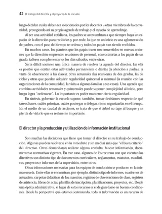 42 El trabajo del director y el proyecto de la escuela
luego deciden cuáles deben ser solucionados por los docentes u otros miembros de la comu-
nidad, protegiendo así su propia agenda de trabajo y el espacio de aprendizaje.
Al ser una actividad cotidiana, los padres se acostumbran a que siempre haya un es-
pacio de la dirección para recibirlos y, por ende, lo que en un inicio es una aglomeración
de padres, con el paso del tiempo se ordena y todos los papás van siendo recibidos.
En muchos casos, los planteos que los papás traen son convertidos en nuevas accio-
nes que la dirección emprende: reuniones de personal, convocatorias a los papás de un
grado, talleres complementarios los días sábados, entre otras.
Sería difícil sostener una única manera de resolver la agenda del director. En ella
es posible que existan estas actividades permanentes o diarias (la atención a padres, la
visita de observación a las clases), otras semanales (las reuniones de dos grados, las de
ciclo) y otras que pueden adquirir regularidad quincenal o mensual (la reunión con las
organizaciones de la comunidad, la visita a algunas familias a sus casas). Una agenda que
combina actividades semanales y quincenales puede suponer complejidad al inicio, pero
luego logra “ordenarse”. Lo importante es poder mantener cierta regularidad.
En síntesis, gobernar la escuela supone, también, tomar decisiones respecto de qué
tareas hacer, cuáles priorizar, cuáles postergar o delegar, cómo organizarlas en el tiempo.
En el medio de un caudal de acciones, se trata de que el árbol no tape al bosque y se
pierda de vista lo que es realmente importante.
El director y la producción y utilización de información institucional
Son muchas las decisiones que tiene que tomar el director en su trabajo de conduc-
ción. Algunas pueden resolverse en lo inmediato y sin mediar más que “el buen criterio”
del directivo. Otras demandarán realizar alguna consulta, buscar información, docu-
mentos o normativas vigentes. En este caso, algunos de los recursos con que cuentan los
directivos son distinto tipo de documentos curriculares, reglamentos, estatutos, estadísti-
cas, proyectos e informes de la supervisión, entre otros.
Otras informaciones necesarias para los equipos de conducción se producen en la mis-
ma escuela. Entre ellas se encuentran, por ejemplo, distintos tipo de informes, cuadernos de
actuación, carpetas didácticas de los maestros, registros de observaciones de clase, registros
de asistencia, libros de actas, planillas de inscripción, planificaciones, proyectos, etc. Desde
una óptica administrativa, el lugar de estos recursos es el de guardarse en buenas condicio-
nes. Desde la perspectiva que estamos sosteniendo, toda la información es un recurso de
 