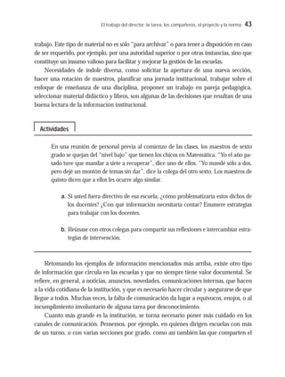 El trabajo del director: la tarea, los compañeros, el proyecto y la norma 43
trabajo. Este tipo de material no es sólo “para archivar” o para tener a disposición en caso
de ser requerido, por ejemplo, por una autoridad superior o por otras instancias, sino que
constituye un insumo valioso para facilitar y mejorar la gestión de las escuelas.
Necesidades de índole diversa, como solicitar la apertura de una nueva sección,
hacer una rotación de maestros, planificar una jornada institucional, trabajar sobre el
enfoque de enseñanza de una disciplina, proponer un trabajo en pareja pedagógica,
seleccionar material didáctico y libros, son algunas de las decisiones que resultan de una
buena lectura de la información institucional.
En una reunión de personal previa al comienzo de las clases, los maestros de sexto
grado se quejan del “nivel bajo” que tienen los chicos en Matemática. “Yo el año pa-
sado tuve que mandar a siete a recuperar”, dice uno de ellos. “Yo mandé sólo a dos,
pero dejé un montón de temas sin dar”, dice la colega del otro sexto. Los maestros de
quinto dicen que a ellos les ocurre algo similar.
a. Si usted fuera directivo de esa escuela, ¿cómo problematizaría estos dichos de
los docentes? ¿Con qué información necesitaría contar? Enumere estrategias
para trabajar con los docentes.
b. Reúnase con otros colegas para compartir sus reflexiones e intercambiar estra-
tegias de intervención.
Retomando los ejemplos de información mencionados más arriba, existe otro tipo
de información que circula en las escuelas y que no siempre tiene valor documental. Se
refiere, en general, a noticias, anuncios, novedades, comunicaciones internas, que hacen
a la vida cotidiana de la institución, y que es necesario hacer circular y asegurarse de que
llegue a todos. Muchas veces, la falta de comunicación da lugar a equívocos, enojos, o al
incumplimiento involuntario de alguna tarea por desconocimiento.
Cuanto más grande es la institución, se torna necesario poner más cuidado en los
canales de comunicación. Pensemos, por ejemplo, en quienes dirigen escuelas con más
de un turno, o con varias secciones por grado, como así también las que comparten el
Actividades
 