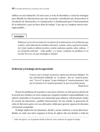 44 El trabajo del director y el proyecto de la escuela
edificio con otra institución. En estos casos, se trata de diversificar y variar las estrategias
para difundir las informaciones que sean necesarias, entendiendo que democratizar la
circulación de información y la comunicación6
es fundamental para el funcionamiento
de la institución y para un buen clima de trabajo. Y por qué no, imaginar nuevas estra-
tegias posibles…
Reflexione acerca de los modos de circulación de la información en la institución que
conduce. ¿Qué información considera relevante? ¿cuándo, cómo y quienes la transmi-
ten? ¿Qué canales se utilizan (escritos u orales) cuadernos, paneles, redes, cadenas…?
¿la circulación informal : “radio pasillo” y/o rumor, constituye un problema en su
escuela? Si es así, con qué estrategias se aborda?
El director y el trabajo con la supervisión
Conocer, que es siempre un proceso, supone una situación dialógica. No
hay, estrictamente hablando, un “yo pienso”, sino un “nosotros pensa-
mos”. No es el “yo pienso” lo que constituye el “nosotros pensamos” sino
por el contrario es el ‘nosotros pensamos’ lo que me permite pensar.
Paulo Freire
Pensar los problemas de la gestión es una tarea colectiva; no sólo puertas adentro de
la escuela sino también con otros colegas que comparten similares responsabilidades. Los
saberes construidos en la práctica son sustanciales para elaborar, colectivamente modos
de encarar las situaciones y posibles intervenciones. En este sentido, la generación de
redes de directores parece ser una alternativa válida para generar espacios de discusión
y formación compartida.
Si dirigir implica leer las situaciones, decidir y actuar conforme a ciertas direcciona-
lidades, no existe una única respuesta ni forma de aplicar sólo una decisión a todas las
Actividades
6
Sobre este aspecto, ver el apartado referido al director como conductor de equipos de trabajo.
 
