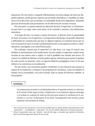 El trabajo del director: la tarea, los compañeros, el proyecto y la norma 45
situaciones. Por este motivo, compartir reflexivamente con otros colegas, tal como este dis-
positivo plantea, puede generar espacios que permitan sistematizar y consolidar un saber
acerca de la dirección, que no siempre es transmisible desde otros dispositivos, alentando
procesos de formación más permanente con los directores de escuelas cercanas.
Por otra parte, en nuestro sistema de educación formal, el supervisor7
es el funciona-
rio que tiene a su cargo, entre otras tareas, la de controlar y asesorar a las instituciones
educativas.
A lo largo del año, con mayor o menor frecuencia, el director tiene la oportunidad
de tener encuentros con el supervisor. Los imperativos del tiempo, las grandes distancias
y dificultades de comunicación que hay en algunas regiones en ocasiones hacen que en
esos encuentros la tarea se focalice predominantemente en los aspectos técnicos y admi-
nistrativos, más ligados a un control burocrático.
Sin embargo, veíamos que el supervisor8
no sólo tiene a su cargo el control, sino
también el asesoramiento en las instituciones. En este sentido, el supervisor controla varias
escuelas de una misma zona o región, lo cual le posibilita una mirada más macro. El
conocer la realidad de distintas escuelas podría aportar elementos para pensar la gestión
de cada escuela en situación, tanto en aspectos didáctico-pedagógicos como en los que
refieren a la convivencia en la institución.
De este modo, esos encuentros pueden constituirse en una instancia para pensar la
mejora de la institución y enriquecer las propuestas de enseñanza, como así también el
trabajo con la comunidad y con otras escuelas. Está en manos del director, también, el
demandarlos.
Les proponemos recordar la actividad planteada en el apartado anterior. La directora
de la escuela, Estela, logró acordar e implementar en su institución algunas estrategias
y un trabajo en conjunto de todos los docentes para mejorar la enseñanza de la ma-
temática y, con esto, el desempeño de los niños. Acompañando estas acciones, pensó
organizar unas jornadas de trabajo.
7
Para el ejercicio de esta función, en las diversas jurisdicciones se utilizan distintas denominaciones como
“supervisores” , “coordinadores”, “inspectores”, etc. En este módulo utilizaremos el término supervisor.
8
Pensar la supervisión como una “función”, más allá del cargo, es entender que también los directivos
ejercen la función supervisora dentro de las escuelas.
Actividades
 