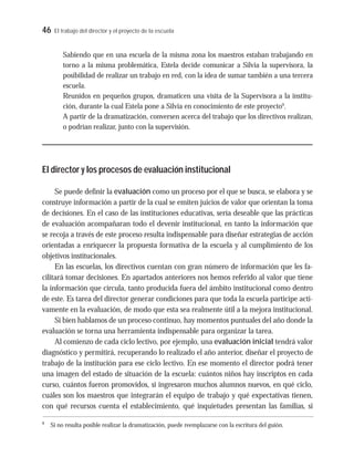 46 El trabajo del director y el proyecto de la escuela
Sabiendo que en una escuela de la misma zona los maestros estaban trabajando en
torno a la misma problemática, Estela decide comunicar a Silvia la supervisora, la
posibilidad de realizar un trabajo en red, con la idea de sumar también a una tercera
escuela.
Reunidos en pequeños grupos, dramaticen una visita de la Supervisora a la institu-
ción, durante la cual Estela pone a Silvia en conocimiento de este proyecto9
.
A partir de la dramatización, conversen acerca del trabajo que los directivos realizan,
o podrían realizar, junto con la supervisión.
El director y los procesos de evaluación institucional
Se puede definir la evaluación como un proceso por el que se busca, se elabora y se
construye información a partir de la cual se emiten juicios de valor que orientan la toma
de decisiones. En el caso de las instituciones educativas, sería deseable que las prácticas
de evaluación acompañaran todo el devenir institucional, en tanto la información que
se recoja a través de este proceso resulta indispensable para diseñar estrategias de acción
orientadas a enriquecer la propuesta formativa de la escuela y al cumplimiento de los
objetivos institucionales.
En las escuelas, los directivos cuentan con gran número de información que les fa-
cilitará tomar decisiones. En apartados anteriores nos hemos referido al valor que tiene
la información que circula, tanto producida fuera del ámbito institucional como dentro
de este. Es tarea del director generar condiciones para que toda la escuela participe acti-
vamente en la evaluación, de modo que esta sea realmente útil a la mejora institucional.
Si bien hablamos de un proceso continuo, hay momentos puntuales del año donde la
evaluación se torna una herramienta indispensable para organizar la tarea.
Al comienzo de cada ciclo lectivo, por ejemplo, una evaluación inicial tendrá valor
diagnóstico y permitirá, recuperando lo realizado el año anterior, diseñar el proyecto de
trabajo de la institución para ese ciclo lectivo. En ese momento el director podrá tener
una imagen del estado de situación de la escuela: cuántos niños hay inscriptos en cada
curso, cuántos fueron promovidos, si ingresaron muchos alumnos nuevos, en qué ciclo,
cuáles son los maestros que integrarán el equipo de trabajo y qué expectativas tienen,
con qué recursos cuenta el establecimiento, qué inquietudes presentan las familias, si
9
Si no resulta posible realizar la dramatización, puede reemplazarse con la escritura del guión.
 