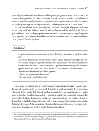 El trabajo del director: la tarea, los compañeros, el proyecto y la norma 47
existe alguna problemática en la comunidad que tenga que tenerse en cuenta, cuál es el
proyecto de supervisión, etc. Sobre la base de esta información y aquella construida en la
instancia de evaluación final realizada cerrando el año anterior, se tomarán las decisiones
necesarias para empezar a trabajar en equipo en la organización de la tarea anual.
Al terminar el año, una evaluación final permitirá contemplar el proceso realizado
ese año y los resultados de las acciones llevadas a cabo, tratando de identificar los factores
que incidieron tanto en lo que puede valorarse como positivo, como en aquello que no
pudo lograrse. Esta información deberá ser tenida en cuenta en modo especial al elabo-
rar el proyecto del año siguiente.
Les proponemos que, en pequeños grupos, discutan y resuelvan la siguiente situa-
ción:
Ustedes son directivos de escuelas de una misma región. El supervisor, Felipe, los con-
voca a fin de año para organizar la evaluación institucional. Para ello les solicita que
realicen un listado sobre la información con la que necesitan contar y cuáles serían los
aspectos a tener en cuenta para llevar a cabo la evaluación en cada institución.
• Fundamenten la elección de dichos aspectos.
• ¿Cómo agruparían esa información?
• ¿De qué fuentes puede obtenerse?
A lo largo de todo el año se realizará una evaluación procesual, es decir, aque-
lla que irá monitoreando en proceso el desarrollo e implementación de la propuesta
educativa de la escuela. Este tipo de evaluación permite ir haciendo ajustes necesarios
sobre la marcha, cuando aún es posible replantearse estrategias e introducir cambios. La
observación de clases, la presencia en diversos espacios escolares y no escolares donde se
desarrollan actividades, las reuniones de padres y de personal, las conversaciones con los
distintos integrantes de la comunidad educativa, la implementación de encuestas, entre
otras, son estrategias que pueden arrojar información valiosa.
Actividades10
10
Para pensar en procesos de evaluación institucional, le sugerimos consultar el documento Entre docentes de
escuela primaria. Material de acompañamiento para las jornadas institucionales del mes de febrero de 2010 (Ministerio de
Educación de la Nación, Dirección de Educación Primaria).
 