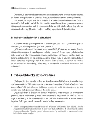48 El trabajo del director y el proyecto de la escuela
Asimismo,eldirector,desdelafuncióndeasesoramiento,puedeorientar,realizaraportes,
en síntesis, acompañar con su presencia activa, sosteniendo en la tarea al equipo docente.
Por último, es importante hacer referencia a una función importante que tiene la
evaluación: la función social. La información obtenida mediante procesos de evalua-
ción permite dar cuenta a toda la comunidad de logros, dificultades, obstáculos, solucio-
nes encontradas o problemas a resolver en el funcionamiento de la institución.
El director y la relación con la comunidad
Como directivos, ¿cómo pensamos la escuela? ¿Escuela “isla”? ¿Escuela de puertas
abiertas? ¿Escuela sin paredes? ¿Escuela “puente”?
¿Cómo entendemos el vínculo escuela-comunidad? ¿Cuáles son los modos de rela-
ción posibles para que la escuela pueda trabajar con otros? Pensar en un trabajo posible
entre la escuela y las comunidades locales e instituciones barriales es también parte de
la tarea del director y de los equipos docentes. Temas como el vínculo entre adultos y
niños, las formas de participación de las familias en las escuelas, el lugar de las familias
en los procesos de aprendizaje, entre otros, se desarrollan en distintos módulos de esta
colección.11
El trabajo del director y los compañeros
En la gestión de la escuela, el director tiene la responsabilidad de articular el trabajo
con los compañeros. Etimológicamente, el término “compañeros” alude a “quienes com-
parten el pan”. El pan, alimento cotidiano, presente en todas las mesas, puede ser una
metáfora del trabajo compartido en el día a día escolar.
¿Qué lugar tiene el director en relación con el resto de su equipo? Les proponemos
pensarlo en tres entramados posibles: el director como responsable del colectivo de tra-
bajo; el director y el acompañamiento a los procesos de enseñanza; el director como
impulsor de los procesos de desarrollo profesional de los docentes.
11
También puede profundizar sobre esta temática en el documento Entre docentes de escuela primaria. Material de
acompañamiento para las jornadas institucionales del mes de febrero de 2010 (Ministerio de Educación de la Nación,
Dirección de Educación Primaria), cuarto y quinto encuentro: “La participación en la gestión de la escue-
la: la relación familia-escuela”.
 
