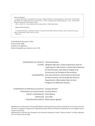 COORDINACIÓN DEL PROYECTO
AUTORAS
COLABORADORAS
Teresa Socolovsky
Margarita Marturet y Patricia Bavaresco (Área de
Capacitación), Rita Torchio y Cristina Íbalo (Dirección
de Nivel Primario), José Calarco (Programa de
Construcción de Ciudadanía Democrática)
Ana Laura Herrera y Aurora Ayciriex (Dirección
de Nivel Primario), Fernanda Benítez (Área de
Capacitación), María Isabel Villar de Amor
(Programa de Mediación Escolar)
COORDINACIÓN DE MATERIALES EDUCATIVOS
RESPONSABLE DE PUBLICACIONES
DISEÑO Y DIAGRAMACIÓN
CORRECCIÓN
DOCUMENTACIÓN GRÁFICA
Gustavo Bombini
Gonzalo Blanco
Clara Batista
Ana Feder
María Celeste Iglesias
Marturet, Margarita
El trabajo del director y el proyecto de la escuela / Margarita Marturet ; Patricia Bavaresco ; Rita Torchio ; Cristina Íbalo ;
José Calarco con colaboración de Ana Laura Herrera ... [et al.] ; coordinado por Teresa Socolovsky. - 1a ed. - Buenos Aires :
Ministerio de Educación de la Nación, 2010.
104 p. ; 23x17 cm. - (Entre directores de escuela primaria / Teresa Socolovsky)
ISBN 978-950-00-0794-8
1. Formación Docente. I. Bavaresco, Patricia II. Torchio, Rita III. Íbalo, Cristina IV. Calarco, José V. Herrera, Ana Laura,
colab. VI. Socolovsky, Teresa, coord. VII. Título
CDD 371.1
© Ministerio de Educación, 2010
Pizzurno 935, CABA
Impreso en la Argentina
Hecho el depósito que marca la Ley 11.723
Agradecemos a la Dirección de Prensa/ABC Medios, Dirección General de Cultura y Educación de la Provincia de Bue-
nos Aires y al Programa Integral para la Igualdad Educativa (PIIE) del Ministerio de Educación por las imágenes que se
incluyen en este libro.
Agradecemos a El Monitor de la Educación, por permitirnos reproducir el relato “¡Porque lo dije yo!” de Rudy, aparecido
en su Nº 20 de marzo de 2009.
 