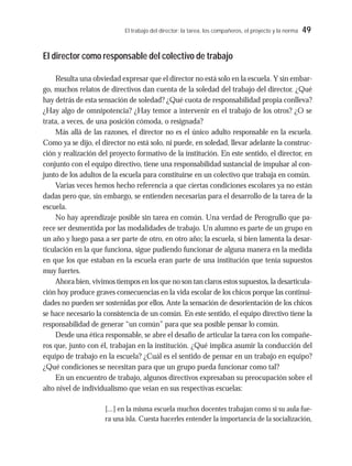 El trabajo del director: la tarea, los compañeros, el proyecto y la norma 49
El director como responsable del colectivo de trabajo
Resulta una obviedad expresar que el director no está solo en la escuela. Y sin embar-
go, muchos relatos de directivos dan cuenta de la soledad del trabajo del director. ¿Qué
hay detrás de esta sensación de soledad? ¿Qué cuota de responsabilidad propia conlleva?
¿Hay algo de omnipotencia? ¿Hay temor a intervenir en el trabajo de los otros? ¿O se
trata, a veces, de una posición cómoda, o resignada?
Más allá de las razones, el director no es el único adulto responsable en la escuela.
Como ya se dijo, el director no está solo, ni puede, en soledad, llevar adelante la construc-
ción y realización del proyecto formativo de la institución. En este sentido, el director, en
conjunto con el equipo directivo, tiene una responsabilidad sustancial de impulsar al con-
junto de los adultos de la escuela para constituirse en un colectivo que trabaja en común.
Varias veces hemos hecho referencia a que ciertas condiciones escolares ya no están
dadas pero que, sin embargo, se entienden necesarias para el desarrollo de la tarea de la
escuela.
No hay aprendizaje posible sin tarea en común. Una verdad de Perogrullo que pa-
rece ser desmentida por las modalidades de trabajo. Un alumno es parte de un grupo en
un año y luego pasa a ser parte de otro, en otro año; la escuela, si bien lamenta la desar-
ticulación en la que funciona, sigue pudiendo funcionar de alguna manera en la medida
en que los que estaban en la escuela eran parte de una institución que tenía supuestos
muy fuertes.
Ahora bien, vivimos tiempos en los que no son tan claros estos supuestos, la desarticula-
ción hoy produce graves consecuencias en la vida escolar de los chicos porque las continui-
dades no pueden ser sostenidas por ellos. Ante la sensación de desorientación de los chicos
se hace necesario la consistencia de un común. En este sentido, el equipo directivo tiene la
responsabilidad de generar “un común” para que sea posible pensar lo común.
Desde una ética responsable, se abre el desafío de articular la tarea con los compañe-
ros que, junto con él, trabajan en la institución. ¿Qué implica asumir la conducción del
equipo de trabajo en la escuela? ¿Cuál es el sentido de pensar en un trabajo en equipo?
¿Qué condiciones se necesitan para que un grupo pueda funcionar como tal?
En un encuentro de trabajo, algunos directivos expresaban su preocupación sobre el
alto nivel de individualismo que veían en sus respectivas escuelas:
[...] en la misma escuela muchos docentes trabajan como si su aula fue-
ra una isla. Cuesta hacerles entender la importancia de la socialización,
 
