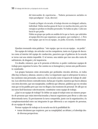 50 El trabajo del director y el proyecto de la escuela
del intercambio de experiencias… Todavía permanecen anclados en
viejos paradigmas”. (Luis, director)
Cuando yo llegué a la escuela, el trabajo docente era desigual, solitario,
individual. Había muchas ganas de hacer en muchos docentes, pero las
energías se perdían en desafíos personales. No había un plan. Cada uno
hacía lo que podía.
Había un grupo que pedía un análisis de lo que se hacía, que solicitaba
al equipo directivo que organizara, que guiara, que condujera [...]. Pero
este equipo, que no era un equipo...no podía. (Graciela, vicedirectora)
Quedan resonando estas palabras: “este equipo, que no era un equipo... no podía”.
Sin equipo de trabajo, sin articular con los compañeros, tanto en el grupo de docen-
tes como al interior del equipo de conducción, pareciera que el gobierno de la escuela
se torna casi una misión imposible. O al menos, una misión que trae una alta cuota de
sufrimiento, de desgaste y de impotencia.
Un desafío, entonces, que se le presenta al director, es poder conformar equipos de
trabajo para organizar la tarea. Ese camino no es homogéneo y menos aún pacíficamen-
te constituido.
Los grupos humanos están atravesados por profundos vínculos afectivos, en todos
ellos hay rechazos y alianzas, amores y celos. Lo importante aquí es sobreponer la tarea a
las cuestiones más personales, marcando a la escuela como el espacio de trabajo de adul-
tos. Los colectivos tienen contradicciones, luchas por el poder, maestros que hacen alianza
con otros docentes, que son marginados, conflictos que obturan, palabras que no circulan
más que en los pasillos pero que rara vez llegan a las reuniones de personal. De allí que no
sea tarea fácil funcionar colectivamente, constituirse como equipo de trabajo.
¿Qué es un equipo de trabajo? Se define un equipo de trabajo como un número peque-
ño de personas que están interrelacionadas y buscan organizarse para llevar a cabo una
determinada tarea. Es precisamente la tarea compartida, junto con la organización y la
complementariedad entre sus integrantes lo que diferencia a un conjunto de personas,
de un equipo de trabajo.
Formar equipos de trabajo en la escuela nos da la posibilidad de:
• tomar decisiones que requieren, por su complejidad, un debate y el abordaje des-
de diversas perspectivas;
 