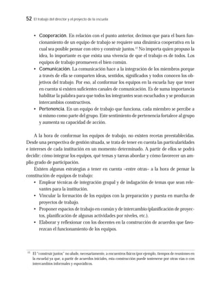 52 El trabajo del director y el proyecto de la escuela
• Cooperación. En relación con el punto anterior, decimos que para el buen fun-
cionamiento de un equipo de trabajo se requiere una dinámica cooperativa en la
cual sea posible pensar con otro y construir juntos.12
No importa quien propuso la
idea, lo importante es que exista una vivencia de que el trabajo es de todos. Los
equipos de trabajo promueven el bien común.
• Comunicación. La comunicación hace a la integración de los miembros porque
a través de ella se comparten ideas, sentidos, significados y todos conocen los ob-
jetivos del trabajo. Por eso, al conformar los equipos en la escuela hay que tener
en cuenta si existen suficientes canales de comunicación. Es de suma importancia
habilitar la palabra para que todos los integrantes sean escuchados y se produzcan
intercambios constructivos.
• Pertenencia. En un equipo de trabajo que funciona, cada miembro se percibe a
sí mismo como parte del grupo. Este sentimiento de pertenencia fortalece al grupo
y aumenta su capacidad de acción.
A la hora de conformar los equipos de trabajo, no existen recetas preestablecidas.
Desde una perspectiva de gestión situada, se trata de tener en cuenta las particularidades
e intereses de cada institución en un momento determinado. A partir de ellos se podrá
decidir: cómo integrar los equipos, qué temas y tareas abordar y cómo favorecer un am-
plio grado de participación.
Existen algunas estrategias a tener en cuenta –entre otras– a la hora de pensar la
constitución de equipos de trabajo:
• Emplear técnicas de integración grupal y de indagación de temas que sean rele-
vantes para la institución.
• Vincular la formación de los equipos con la preparación y puesta en marcha de
proyectos de trabajo.
• Proponer espacios de trabajo en común y de intercambio (planificación de proyec-
tos, planificación de algunas actividades por niveles, etc.).
• Elaborar y reflexionar con los docentes en la construcción de acuerdos que favo-
rezcan el funcionamiento de los equipos.
12
El “construir juntos” no alude, necesariamente, a encuentros físicos (por ejemplo, tiempos de reuniones en
la escuela) ya que, a partir de acuerdos iniciales, esta construcción puede sostenerse por otras vías o con
intercambios informales y esporádicos.
 