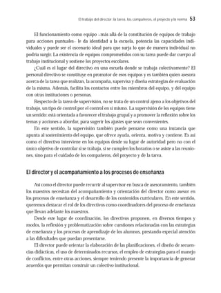 El trabajo del director: la tarea, los compañeros, el proyecto y la norma 53
El funcionamiento como equipo –más allá de la constitución de equipos de trabajo
para acciones puntuales– le da identidad a la escuela, potencia las capacidades indi-
viduales y puede ser el escenario ideal para que surja lo que de manera individual no
podría surgir. La existencia de equipos comprometidos con su tarea puede dar cuerpo al
trabajo institucional y sostiene los proyectos escolares.
¿Cuál es el lugar del directivo en una escuela donde se trabaja colectivamente? El
personal directivo se constituye en promotor de esos equipos y es también quien asesora
acerca de la tarea que realizan, la acompaña, supervisa y diseña estrategias de evaluación
de la misma. Además, facilita los contactos entre los miembros del equipo, y del equipo
con otras instituciones o personas.
Respecto de la tarea de supervisión, no se trata de un control ajeno a los objetivos del
trabajo, un tipo de control por el control en sí mismo. La supervisión de los equipos tiene
un sentido: está orientada a favorecer el trabajo grupal y a promover la reflexión sobre los
temas y acciones a abordar, para sugerir los ajustes que sean convenientes.
En este sentido, la supervisión también puede pensarse como una instancia que
apunta al sostenimiento del equipo, que ofrece ayuda, orienta, motiva y contiene. Es así
como el directivo interviene en los equipos desde su lugar de autoridad pero no con el
único objetivo de controlar si se trabaja, si se cumplen los horarios o se asiste a las reunio-
nes, sino para el cuidado de los compañeros, del proyecto y de la tarea.
El director y el acompañamiento a los procesos de enseñanza
Así como el director puede recurrir al supervisor en busca de asesoramiento, también
los maestros necesitan del acompañamiento y orientación del director como asesor en
los procesos de enseñanza y el desarrollo de los contenidos curriculares. En este sentido,
queremos destacar el rol de los directivos como coordinadores del proceso de enseñanza
que llevan adelante los maestros.
Desde este lugar de coordinación, los directivos proponen, en diversos tiempos y
modos, la reflexión y problematización sobre cuestiones relacionadas con las estrategias
de enseñanza y los procesos de aprendizaje de los alumnos, prestando especial atención
a las dificultades que puedan presentarse.
El director puede orientar la elaboración de las planificaciones, el diseño de secuen-
cias didácticas, el uso de determinados recursos, el empleo de estrategias para el manejo
de conflictos, entre otras acciones, siempre teniendo presente la importancia de generar
acuerdos que permitan construir un colectivo institucional.
 